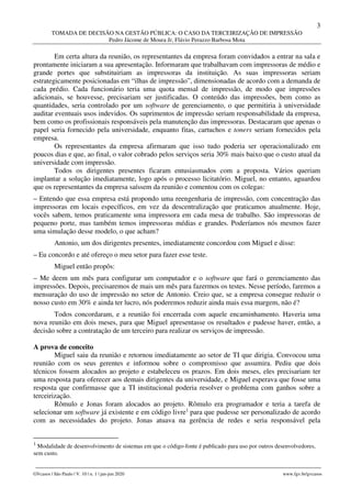3
TOMADA DE DECISÃO NA GESTÃO PÚBLICA: O CASO DA TERCEIRIZAÇÃO DE IMPRESSÃO
Pedro Jácome de Moura Jr, Flávio Perazzo Barbosa Mota
________________________________________________________________________________________________
GVcasos | São Paulo | V. 10 | n. 1 | jan-jun 2020 www.fgv.br/gvcasos
Em certa altura da reunião, os representantes da empresa foram convidados a entrar na sala e
prontamente iniciaram a sua apresentação. Informaram que trabalhavam com impressoras de médio e
grande portes que substituiriam as impressoras da instituição. As suas impressoras seriam
estrategicamente posicionadas em “ilhas de impressão”, dimensionadas de acordo com a demanda de
cada prédio. Cada funcionário teria uma quota mensal de impressão, de modo que impressões
adicionais, se houvesse, precisariam ser justificadas. O conteúdo das impressões, bem como as
quantidades, seria controlado por um software de gerenciamento, o que permitiria à universidade
auditar eventuais usos indevidos. Os suprimentos de impressão seriam responsabilidade da empresa,
bem como os profissionais responsáveis pela manutenção das impressoras. Destacaram que apenas o
papel seria fornecido pela universidade, enquanto fitas, cartuchos e toners seriam fornecidos pela
empresa.
Os representantes da empresa afirmaram que isso tudo poderia ser operacionalizado em
poucos dias e que, ao final, o valor cobrado pelos serviços seria 30% mais baixo que o custo atual da
universidade com impressão.
Todos os dirigentes presentes ficaram entusiasmados com a proposta. Vários queriam
implantar a solução imediatamente, logo após o processo licitatório. Miguel, no entanto, aguardou
que os representantes da empresa saíssem da reunião e comentou com os colegas:
– Entendo que essa empresa está propondo uma reengenharia de impressão, com concentração das
impressoras em locais específicos, em vez da descentralização que praticamos atualmente. Hoje,
vocês sabem, temos praticamente uma impressora em cada mesa de trabalho. São impressoras de
pequeno porte, mas também temos impressoras médias e grandes. Poderíamos nós mesmos fazer
uma simulação desse modelo, o que acham?
Antonio, um dos dirigentes presentes, imediatamente concordou com Miguel e disse:
– Eu concordo e até ofereço o meu setor para fazer esse teste.
Miguel então propôs:
– Me deem um mês para configurar um computador e o software que fará o gerenciamento das
impressões. Depois, precisaremos de mais um mês para fazermos os testes. Nesse período, faremos a
mensuração do uso de impressão no setor de Antonio. Creio que, se a empresa consegue reduzir o
nosso custo em 30% e ainda ter lucro, nós poderemos reduzir ainda mais essa margem, não é?
Todos concordaram, e a reunião foi encerrada com aquele encaminhamento. Haveria uma
nova reunião em dois meses, para que Miguel apresentasse os resultados e pudesse haver, então, a
decisão sobre a contratação de um terceiro para realizar os serviços de impressão.
A prova de conceito
Miguel saiu da reunião e retornou imediatamente ao setor de TI que dirigia. Convocou uma
reunião com os seus gerentes e informou sobre o compromisso que assumira. Pediu que dois
técnicos fossem alocados ao projeto e estabeleceu os prazos. Em dois meses, eles precisariam ter
uma resposta para oferecer aos demais dirigentes da universidade, e Miguel esperava que fosse uma
resposta que confirmasse que a TI institucional poderia resolver o problema com ganhos sobre a
terceirização.
Rômulo e Jonas foram alocados ao projeto. Rômulo era programador e teria a tarefa de
selecionar um software já existente e em código livre1
para que pudesse ser personalizado de acordo
com as necessidades do projeto. Jonas atuava na gerência de redes e seria responsável pela
1
Modalidade de desenvolvimento de sistemas em que o código-fonte é publicado para uso por outros desenvolvedores,
sem custo.
 