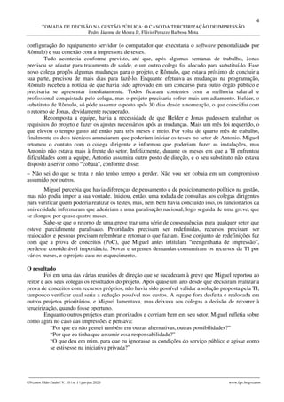 4
TOMADA DE DECISÃO NA GESTÃO PÚBLICA: O CASO DA TERCEIRIZAÇÃO DE IMPRESSÃO
Pedro Jácome de Moura Jr, Flávio Perazzo Barbosa Mota
________________________________________________________________________________________________
GVcasos | São Paulo | V. 10 | n. 1 | jan-jun 2020 www.fgv.br/gvcasos
configuração do equipamento servidor (o computador que executaria o software personalizado por
Rômulo) e sua conexão com a impressora de testes.
Tudo acontecia conforme previsto, até que, após algumas semanas de trabalho, Jonas
precisou se afastar para tratamento de saúde, e um outro colega foi alocado para substituí-lo. Esse
novo colega propôs algumas mudanças para o projeto, e Rômulo, que estava próximo de concluir a
sua parte, precisou de mais dias para fazê-lo. Enquanto efetuava as mudanças na programação,
Rômulo recebeu a notícia de que havia sido aprovado em um concurso para outro órgão público e
precisaria se apresentar imediatamente. Todos ficaram contentes com a melhoria salarial e
profissional conquistada pelo colega, mas o projeto precisaria sofrer mais um adiamento. Helder, o
substituto de Rômulo, só pôde assumir o posto após 30 dias desde a nomeação, o que coincidiu com
o retorno de Jonas, devidamente recuperado.
Recomposta a equipe, havia a necessidade de que Helder e Jonas pudessem realinhar os
requisitos do projeto e fazer os ajustes necessários após as mudanças. Mais um mês foi requerido, o
que elevou o tempo gasto até então para três meses e meio. Por volta do quarto mês de trabalho,
finalmente os dois técnicos anunciaram que poderiam iniciar os testes no setor de Antonio. Miguel
retomou o contato com o colega dirigente e informou que poderiam fazer as instalações, mas
Antonio não estava mais à frente do setor. Infelizmente, durante os meses em que a TI enfrentou
dificuldades com a equipe, Antonio assumira outro posto de direção, e o seu substituto não estava
disposto a servir como “cobaia”, conforme disse:
– Não sei do que se trata e não tenho tempo a perder. Não vou ser cobaia em um compromisso
assumido por outros.
Miguel percebia que havia diferenças de pensamento e de posicionamento político na gestão,
mas não podia impor a sua vontade. Iniciou, então, uma rodada de consultas aos colegas dirigentes
para verificar quem poderia realizar os testes, mas, nem bem havia concluído isso, os funcionários da
universidade informaram que adeririam a uma paralisação nacional, logo seguida de uma greve, que
se alongou por quase quatro meses.
Sabe-se que o retorno de uma greve traz uma série de consequências para qualquer setor que
esteve parcialmente paralisado. Prioridades precisam ser redefinidas, recursos precisam ser
realocados e pessoas precisam relembrar e retomar o que faziam. Esse conjunto de redefinições fez
com que a prova de conceitos (PoC), que Miguel antes intitulara “reengenharia de impressão”,
perdesse considerável importância. Novas e urgentes demandas consumiram os recursos da TI por
vários meses, e o projeto caiu no esquecimento.
O resultado
Foi em uma das várias reuniões de direção que se sucederam à greve que Miguel reportou ao
reitor e aos seus colegas os resultados do projeto. Após quase um ano desde que decidiram realizar a
prova de conceitos com recursos próprios, não havia sido possível validar a solução proposta pela TI,
tampouco verificar qual seria a redução possível nos custos. A equipe fora desfeita e realocada em
outros projetos prioritários, e Miguel lamentava, mas deixava aos colegas a decisão de recorrer à
terceirização, quando fosse oportuno.
Enquanto outros projetos eram priorizados e corriam bem em seu setor, Miguel refletia sobre
como agira no caso das impressões e pensava:
“Por que eu não pensei também em outras alternativas, outras possibilidades?”
“Por que eu tinha que assumir essa responsabilidade?”
“O que deu em mim, para que eu ignorasse as condições do serviço público e agisse como
se estivesse na iniciativa privada?”
 