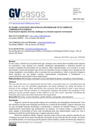 Volume 10
Número 1
Jan/Jun 2020
Doc. 4
Rev. Bras. de Casos de Ensino em Administração ISSN 2179-135X
________________________________________________________________________________________________
©FGV-EAESP / GVcasos | São Paulo | V. 10 | n. 1 | jan-jun 2020 www.fgv.br/gvcasos
DOI: http://dx.doi.org/10.12660/gvcasosv10n1c4
DA BARBA AO BATOM: DESAFIOS DA DIVERSIDADE NUM AMBIENTE
CORPORATIVO FORMAL
From beard to lipstick: diversity challenges in a formal corporate environment
ERIC DE CASTRO RAMOS – eric_castro_@hotmail.com
Faculdades IBMEC – Rio de Janeiro, RJ, Brasil
ANA CHRISTINA CELANO TEIXEIRA – anacelano@gmail.com
Faculdades IBMEC – Rio de Janeiro, RJ, Brasil
LUCIA B. OLIVEIRA – luciaoliveira22@gmail.com
Escola Brasileira de Administração Pública e de Empresas da Fundação Getulio Vargas – Rio de
Janeiro, RJ, Brasil
Submissão: 20/12/2019 | Aprovação: 27/02/2020
_________________________________________________________________________________
Resumo
O caso conta a história de um profissional que construiu uma carreira bem-sucedida numa empresa
de consultoria e que, durante esse caminho, identificou oportunidades e enfrentou desafios ao
assumir a bandeira da diversidade em sua empresa. Mais especificamente, esse executivo se sente
pressionado a tomar uma posição mais incisiva no momento em que se depara com a situação de um
colega transgênero, mas pondera sobre a aceitação de suas propostas e sobre os possíveis impactos
dessa iniciativa em sua própria carreira, especialmente considerando o formalismo e o
conservadorismo característicos dessa organização.
Palavras-chave: Diversidade, orientação sexual, identidade de gênero, transgênero, discriminação.
Abstract
The case tells the story of a professional who has built a successful career in a consulting firm and
who, along the way, has identified opportunities and faced challenges by taking the banner of
diversity in his company. More specifically, this executive feels pressured to take a more incisive
stance when faced with the situation of a transgender colleague, but ponders the acceptance of his
proposals and the possible impacts of this initiative on his own career, especially considering the
formalism and conservatism that characterize this organization.
Keywords: Diversity, sexual orientation, gender identity, transgender, discrimination
Introdução
Augusto é gestor de uma grande empresa de consultoria com abrangência internacional. Uma
das iniciativas em que estava bastante envolvido era o comitê de diversidade. Augusto sabia que essa
era uma atividade bastante desafiadora, considerando o ambiente de trabalho formal e a cultura
organizacional conservadora que predominava na empresa. Ao mesmo tempo, a importância de
ações ligadas à diversidade já havia sido reconhecida pela alta administração, tendo em vista a
mudança no perfil dos profissionais que a empresa precisava atrair.
Numa fria manhã de sábado, Augusto saiu para tomar café em uma cafeteria afastada de sua
vizinhança, mas que, havia quase uma década, fazia parte de sua rotina dos fins de semana. Ao entrar
no estabelecimento, viu uma moça que lhe pareceu muito familiar, usando um batom que chamava a
 