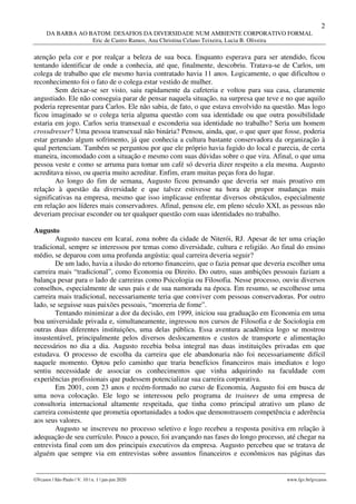 2
DA BARBA AO BATOM: DESAFIOS DA DIVERSIDADE NUM AMBIENTE CORPORATIVO FORMAL
Eric de Castro Ramos, Ana Christina Celano Teixeira, Lucia B. Oliveira
________________________________________________________________________________________________
GVcasos | São Paulo | V. 10 | n. 1 | jan-jun 2020 www.fgv.br/gvcasos
atenção pela cor e por realçar a beleza de sua boca. Enquanto esperava para ser atendido, ficou
tentando identificar de onde a conhecia, até que, finalmente, descobriu. Tratava-se de Carlos, um
colega de trabalho que ele mesmo havia contratado havia 11 anos. Logicamente, o que dificultou o
reconhecimento foi o fato de o colega estar vestido de mulher.
Sem deixar-se ser visto, saiu rapidamente da cafeteria e voltou para sua casa, claramente
angustiado. Ele não conseguia parar de pensar naquela situação, na surpresa que teve e no que aquilo
poderia representar para Carlos. Ele não sabia, de fato, o que estava envolvido na questão. Mas logo
ficou imaginado se o colega teria alguma questão com sua identidade ou que outra possibilidade
estaria em jogo. Carlos seria transexual e esconderia sua identidade no trabalho? Seria um homem
crossdresser? Uma pessoa transexual não binária? Pensou, ainda, que, o que quer que fosse, poderia
estar gerando algum sofrimento, já que conhecia a cultura bastante conservadora da organização à
qual pertenciam. Também se perguntou por que ele próprio havia fugido do local e parecia, de certa
maneira, incomodado com a situação e mesmo com suas dúvidas sobre o que vira. Afinal, o que uma
pessoa veste e como se arruma para tomar um café só deveria dizer respeito a ela mesma. Augusto
acreditava nisso, ou queria muito acreditar. Enfim, eram muitas peças fora do lugar.
Ao longo do fim de semana, Augusto ficou pensando que deveria ser mais proativo em
relação à questão da diversidade e que talvez estivesse na hora de propor mudanças mais
significativas na empresa, mesmo que isso implicasse enfrentar diversos obstáculos, especialmente
em relação aos líderes mais conservadores. Afinal, pensou ele, em pleno século XXI, as pessoas não
deveriam precisar esconder ou ter qualquer questão com suas identidades no trabalho.
Augusto
Augusto nasceu em Icaraí, zona nobre da cidade de Niterói, RJ. Apesar de ter uma criação
tradicional, sempre se interessou por temas como diversidade, cultura e religião. Ao final do ensino
médio, se deparou com uma profunda angústia: qual carreira deveria seguir?
De um lado, havia a ilusão do retorno financeiro, que o fazia pensar que deveria escolher uma
carreira mais “tradicional”, como Economia ou Direito. Do outro, suas ambições pessoais faziam a
balança pesar para o lado de carreiras como Psicologia ou Filosofia. Nesse processo, ouviu diversos
conselhos, especialmente de seus pais e de sua namorada na época. Em resumo, se escolhesse uma
carreira mais tradicional, necessariamente teria que conviver com pessoas conservadoras. Por outro
lado, se seguisse suas paixões pessoais, “morreria de fome”.
Tentando minimizar a dor da decisão, em 1999, iniciou sua graduação em Economia em uma
boa universidade privada e, simultaneamente, ingressou nos cursos de Filosofia e de Sociologia em
outras duas diferentes instituições, uma delas pública. Essa aventura acadêmica logo se mostrou
insustentável, principalmente pelos diversos deslocamentos e custos de transporte e alimentação
necessários no dia a dia. Augusto recebia bolsa integral nas duas instituições privadas em que
estudava. O processo de escolha da carreira que ele abandonaria não foi necessariamente difícil
naquele momento. Optou pelo caminho que traria benefícios financeiros mais imediatos e logo
sentiu necessidade de associar os conhecimentos que vinha adquirindo na faculdade com
experiências profissionais que pudessem potencializar sua carreira corporativa.
Em 2001, com 23 anos e recém-formado no curso de Economia, Augusto foi em busca de
uma nova colocação. Ele logo se interessou pelo programa de trainees de uma empresa de
consultoria internacional altamente respeitada, que tinha como principal atrativo um plano de
carreira consistente que prometia oportunidades a todos que demonstrassem competência e aderência
aos seus valores.
Augusto se inscreveu no processo seletivo e logo recebeu a resposta positiva em relação à
adequação de seu currículo. Pouco a pouco, foi avançando nas fases do longo processo, até chegar na
entrevista final com um dos principais executivos da empresa. Augusto percebeu que se tratava de
alguém que sempre via em entrevistas sobre assuntos financeiros e econômicos nas páginas das
 