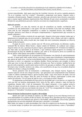 3
DA BARBA AO BATOM: DESAFIOS DA DIVERSIDADE NUM AMBIENTE CORPORATIVO FORMAL
Eric de Castro Ramos, Ana Christina Celano Teixeira, Lucia B. Oliveira
________________________________________________________________________________________________
GVcasos | São Paulo | V. 10 | n. 1 | jan-jun 2020 www.fgv.br/gvcasos
revistas especializadas. Após quase uma hora de excelente conversa, ele ouviu a seguinte proposta:
“Se eu te contratar, você faz a barba?”. Encarando a proposição com humor, Augusto sorriu e
respondeu afirmativamente. Naquele momento, percebeu que precisaria fazer diversas concessões
para se ajustar àquele ambiente organizacional, bem diferente do que estava acostumado e também
distante de suas preferências pessoais, inclusive em termos de comportamento e aparência.
Início de carreira
A empresa era uma das maiores da área de consultoria no mundo, reconhecida pela
excelência de seus profissionais e com quase 150 anos de história. Com toda essa tradição, tinha
como uma de suas obrigações competitivas se manter na vanguarda técnica, mas também, em
princípio, precisava estar atenta às inovações comportamentais e organizacionais que ocorriam no
mundo corporativo.
Assim que recebeu a resposta de sua aprovação, Augusto correu para comprar roupas que se
adequassem ao esperado para sua nova posição e, logicamente, fazer a barba, com todo o capricho.
Já no seu primeiro dia, sentiu na pele que suas roupas não eram exatamente adequadas ao clima da
cidade do Rio de Janeiro.
O grupo de novos trainees incluía mais de 150 jovens profissionais, de diferentes estados,
incluindo Rio de Janeiro, Minas Gerais e alguns estados do Nordeste. Ao conhecer seus colegas,
Augusto notou, de cara, a presença de poucos negros, aproximadamente 5%. O número de mulheres,
por outro lado, era equivalente ao de homens, o que sinalizava algum progresso na estratégia de
diversificação da força de trabalho da empresa, que, entre os 28 executivos ativos no escritório do
Rio de Janeiro, tinha apenas uma mulher e nenhum negro.
Toda a turma participou de um programa de treinamento com duração de aproximadamente
um mês. A maior parte tinha caráter técnico, mas houve espaço para treinamentos comportamentais
que, apesar de muito ricos, visavam essencialmente definir a maneira como os homens e as mulheres
deveriam se vestir e se comportar, nos mínimos detalhes. Nesses encontros, por exemplo, se falava
sobre que cores ou tipos de roupas as mulheres deveriam usar. Para os homens, também havia um
guia de estilo corporativo, porém muito menos restritivo do que para as mulheres. Elas, por exemplo,
deveriam evitar vermelho, inclusive nas unhas, com a justificativa de que essa cor poderia despertar
a libido de clientes e colegas de trabalho.
Nesses primeiros dias de treinamento e ambientação, uma situação marcou Augusto de
maneira especial. Um de seus colegas de turma – que apresentava um comportamento mais feminino
e tinha os cabelos totalmente brancos, apesar da pouca idade – logo virou motivo de piada e alvo de
bullying por parte dos colegas. Num dia, perto do horário do almoço, praticamente a turma toda
cantou em uníssono: “O vovô gosta de tapa na cara, o vovô pega na arma e dispara”.
O engajamento na brincadeira de mau gosto foi tão grande que o coro passou a se repetir três
vezes por dia, em horários praticamente fixos: início do dia, após o almoço e antes do final do
expediente, durante todo o mês de treinamento. Em algum momento, o coro ganhou inclusive
reforço de alguns executivos da empresa, que cantavam empolgados com a “união” do grupo. Um
fator importante em todo esse movimento em torno do “vovô” foi a incapacidade de colegas menos
propensos à “brincadeira” de denunciar esse bullying coletivo.
Desenvolvimento institucional de respeito à diversidade
Quatro anos após sua entrada na empresa, em 2005, Augusto já era uma liderança técnica de
nível intermediário no escritório do Rio de Janeiro. Em função disso, percebeu que havia espaço para
se posicionar como uma liderança que apoiava a diversidade, entendendo que, dessa forma, ganharia
protagonismo em um tema altamente relevante para o mercado e a sociedade.
Mais ainda, ele sempre se sentiu incomodado com o fato de a empresa ter um discurso de vanguarda
e, ao mesmo tempo, ter práticas tão conservadoras e mesmo preconceituosas, como a “brincadeira”
 