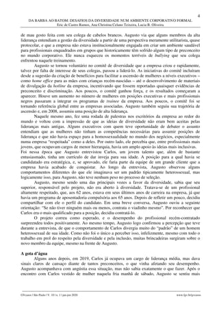4
DA BARBA AO BATOM: DESAFIOS DA DIVERSIDADE NUM AMBIENTE CORPORATIVO FORMAL
Eric de Castro Ramos, Ana Christina Celano Teixeira, Lucia B. Oliveira
________________________________________________________________________________________________
GVcasos | São Paulo | V. 10 | n. 1 | jan-jun 2020 www.fgv.br/gvcasos
de mau gosto feita com seu colega de cabelos brancos. Augusto via que alguns membros da alta
liderança entendiam a gestão da diversidade a partir de uma perspectiva meramente utilitarista, quase
protocolar, e que a empresa não estava institucionalmente engajada em criar um ambiente saudável
para profissionais enquadrados em grupos que historicamente têm sofrido algum tipo de preconceito
no mundo corporativo. Ele nunca esqueceu os momentos terríveis de bullying que seu colega
enfrentou naquele treinamento.
Augusto se tornou voluntário no comitê de diversidade que a empresa criou e rapidamente,
talvez por falta de interesse de seus colegas, passou a liderá-lo. As iniciativas do comitê incluíram
desde a sugestão da criação de benefícios para facilitar a ascensão de mulheres a níveis executivos –
como home office para as mães com crianças recém-nascidas – até o desenvolvimento de materiais
de divulgação da hotline da empresa, incentivando que fossem reportadas quaisquer evidências de
preconceito e discriminação. Aos poucos, o comitê ganhou força, e os resultados começaram a
aparecer. Houve um aumento no número de mulheres em posições executivas e mais profissionais
negros passaram a integrar os programas de trainee da empresa. Aos poucos, o comitê foi se
tornando referência global entre as empresas associadas. Augusto também seguiu sua trajetória de
ascensão e, em 2008, assumiu uma posição de alta liderança.
Naquele mesmo ano, fez uma rodada de palestras nos escritórios da empresa ao redor do
mundo e voltou com a impressão de que as ideias de diversidade não eram bem aceitas pelas
lideranças mais antigas. Alguns executivos com quem teve oportunidade de debater o assunto
entendiam que as mulheres não tinham as competências necessárias para assumir posições de
liderança e que não havia espaço para a homossexualidade no mundo dos negócios, especialmente
numa empresa “respeitada” como a deles. Por outro lado, ele percebia que, entre profissionais mais
jovens, que ocupavam cargos de menor hierarquia, havia um amplo apoio às ideias mais inclusivas.
Foi nessa época que Augusto entrevistou Carlos, um jovem talento que, além de bastante
entusiasmado, tinha um currículo de dar inveja para sua idade. A posição para a qual havia se
candidatado era estratégica, e, se aprovado, ele faria parte da equipe de um grande cliente que a
empresa havia acabado de conquistar. Ao longo da entrevista, Augusto observou alguns
comportamentos diferentes do que ele imaginava ser um padrão tipicamente heterossexual, mas
logicamente isso, para Augusto, não teve nenhum peso no processo de seleção.
Augusto, mesmo sendo uma das principais vozes a favor da diversidade, sabia que seu
superior, responsável pelo projeto, não era aberto à diversidade. Tratava-se de um profissional
altamente respeitado, que, aos 62 anos, estava em seus últimos anos de carreira na empresa, já que
havia um programa de aposentadoria compulsória aos 65 anos. Depois de refletir um pouco, decidiu
compartilhar com ele o perfil do candidato. Em uma breve conversa, Augusto ouviu a seguinte
orientação: “Se não tiver ninguém mais ou menos, contrata o viadinho mesmo”. Por reconhecer que
Carlos era o mais qualificado para a posição, decidiu contratá-lo.
O projeto correu como esperado, e o desempenho do profissional recém-contratado
surpreendeu todos positivamente. Ao mesmo tempo, Augusto logo confirmou a percepção que teve
durante a entrevista, de que o comportamento de Carlos divergia muito do “padrão” de um homem
heterossexual de sua idade. Como não foi o único a perceber isso, infelizmente, mesmo com todo o
trabalho em prol do respeito pela diversidade e pela inclusão, muitas brincadeiras surgiram sobre o
novo membro da equipe, mesmo na frente de Augusto.
A gota d’água
Alguns anos depois, em 2019, Carlos já ocupava um cargo de liderança média, mas dava
sinais claros de cansaço diante de tantos preconceitos, o que vinha afetando seu desempenho.
Augusto acompanhava com angústia essa situação, mas não sabia exatamente o que fazer. Após o
encontro com Carlos vestido de mulher naquela fria manhã de sábado, Augusto se sentiu mais
 