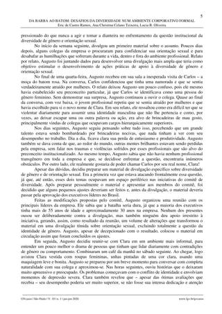 5
DA BARBA AO BATOM: DESAFIOS DA DIVERSIDADE NUM AMBIENTE CORPORATIVO FORMAL
Eric de Castro Ramos, Ana Christina Celano Teixeira, Lucia B. Oliveira
________________________________________________________________________________________________
GVcasos | São Paulo | V. 10 | n. 1 | jan-jun 2020 www.fgv.br/gvcasos
pressionado do que nunca a agir e tomar a dianteira no enfrentamento da questão institucional da
diversidade de gênero e orientação sexual.
No início da semana seguinte, divulgou um primeiro material sobre o assunto. Poucos dias
depois, alguns colegas da empresa o procuraram para confidenciar sua orientação sexual e para
desabafar as humilhações que sofreram durante a vida, dentro e fora do ambiente profissional. Relato
por relato, Augusto foi juntando dados para desenvolver uma divulgação mais ampla que teria como
objetivo estimular o desenvolvimento de ações práticas de apoio à diversidade de gênero e
orientação sexual.
No final de uma quarta-feira, Augusto recebeu em sua sala a inesperada visita de Carlos – a
moça do batom rosa. Na conversa, Carlos confidenciou que tinha uma namorada e que se sentia
verdadeiramente atraído por mulheres. O relato deixou Augusto um pouco confuso, pois ele mesmo
havia estabelecido seu preconceito particular, já que Carlos se identificava como uma pessoa do
gênero feminino. Sem demonstrar sua surpresa, Augusto continuou a ouvir o colega. Quase ao final
da conversa, com voz baixa, o jovem profissional repetiu que se sentia atraído por mulheres e que
havia escolhido para si o novo nome de Clara. Em seu relato, ele ressaltou como era difícil ter que se
violentar diariamente para assumir uma identidade masculina que não lhe pertencia e como, por
vezes, ao deixar escapar uma ou outra palavra ou ação, era alvo de brincadeiras de mau gosto,
principalmente vindas de colegas que ocupavam cargos hierarquicamente superiores.
Nos dias seguintes, Augusto seguiu pensando sobre tudo isso, percebendo que um grande
talento estava sendo bombardeado por brincadeiras nocivas, que nada tinham a ver com seu
desempenho no trabalho. Dia a dia, ficava clara sua perda de entusiasmo e produtividade. Augusto
também se dava conta de que, ao redor do mundo, outras mentes brilhantes estavam sendo perdidas
pela empresa, sem falar nos traumas e violências sofridos por esses profissionais que são alvo do
preconceito institucionalizado. Ao mesmo tempo, Augusto sabia que não havia nenhum profissional
transgênero em toda a empresa e que, se decidisse enfrentar a questão, encontraria inúmeros
obstáculos. Por outro lado, ele realmente gostaria de poder chamar Carlos por seu real nome, Clara!
Apesar das dúvidas, decidiu preparar um material de divulgação específico sobre diversidade
de gênero e de orientação sexual. Era a primeira vez que estava atacando frontalmente essa questão,
já que, até então, esses dois temas ocupavam um espaço periférico nas iniciativas do comitê de
diversidade. Após preparar pessoalmente o material e apresentar aos membros do comitê, foi
decidido que alguns pequenos ajustes deveriam ser feitos e, antes da divulgação, o material deveria
passar pela aprovação dos executivos líderes no Brasil.
Feitas as modificações propostas pelo comitê, Augusto organizou uma reunião com os
principais líderes da empresa. Ele sabia que a batalha seria dura, já que a maioria dos executivos
tinha mais de 55 anos de idade e aproximadamente 30 anos na empresa. Nenhum dos presentes
ousou ser deliberadamente contra a divulgação, mas também ninguém deu apoio irrestrito à
iniciativa, gerando, assim, como resultado da reunião, um volume de alterações que transformou o
material em uma divulgação tímida sobre orientação sexual, excluindo totalmente a questão da
identidade de gênero. Augusto, apesar de decepcionado com o resultado, colocou o material em
circulação assim que foram concluídos os ajustes.
Em seguida, Augusto decidiu reunir-se com Clara em um ambiente mais informal, para
entender um pouco melhor o drama de pessoas que tinham que lidar diariamente com contradições
de gênero ou comportamento. Combinaram um café da manhã no sábado seguinte. Ao chegar, logo
avistou Clara vestida com roupas femininas, unhas pintadas de uma cor clara, usando uma
maquiagem leve e bonita. Augusto se preparou por um breve momento para conversar com completa
naturalidade com sua colega e aproximou-se. Nas horas seguintes, ouviu histórias que o deixaram
muito apreensivo e preocupado. Os problemas começavam com o conflito de identidade e envolviam
momentos de depressão severa. Clara também revelou que – apesar das ótimas avaliações que
recebia – seu desempenho poderia ser muito superior, se não fosse sua intensa dedicação e atenção
 