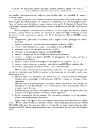 6
DA BARBA AO BATOM: DESAFIOS DA DIVERSIDADE NUM AMBIENTE CORPORATIVO FORMAL
Eric de Castro Ramos, Ana Christina Celano Teixeira, Lucia B. Oliveira
________________________________________________________________________________________________
GVcasos | São Paulo | V. 10 | n. 1 | jan-jun 2020 www.fgv.br/gvcasos
para ocultar comportamentos que pudessem gerar dúvidas sobre sua identidade de gênero e
orientação sexual.
No final da conversa, Clara também relatou que, algumas vezes, esteve muito perto de pedir
demissão, pela dificuldade que tinha em ser obrigada a mentir todos os dias de sua vida profissional.
Após um breve momento de silêncio, o garçom trouxe a conta, que foi devidamente dividida, e Clara
se afastou da mesa aparentando alguma tristeza, e encerrou aquele encontro dizendo, simplesmente,
“Obrigada”.
Nos dias seguintes, ainda sem decidir se colocaria ou não o projeto para discussão naquele
momento, Augusto começou a desenhar uma iniciativa que tinha como objetivo viabilizar a adesão
da empresa aos 10 compromissos propostos pelo Fórum de Empresas e Direitos LGBTI+, o que
implicaria:
1. comprometer-se, presidência e executivos, com o respeito e com a promoção dos direitos
LGBTI+;
2. promover igualdade de oportunidades e tratamento justo às pessoas LGBTI+;
3. promover ambiente respeitoso, seguro e saudável para as pessoas LGBTI+;
4. sensibilizar e educar para o respeito aos direitos LGBTI+;
5. estimular e apoiar a criação de grupos de afinidade LGBTI+;
6. promover o respeito aos direitos LGBTI+ na comunicação e marketing;
7. promover o respeito aos direitos LGBTI+ no planejamento de produtos, serviços e
atendimento aos clientes;
8. promover ações de desenvolvimento profissional de pessoas do segmento LGBTI+;
9. promover o desenvolvimento econômico e social das pessoas LGBTI+ na cadeia de valor;
10.promover e apoiar ações em prol dos direitos LGBTI+ na comunidade.
Além da inclusão da empresa como signatária do pacto, havia um conjunto de iniciativas de
suporte aos funcionários que decidissem assumir institucionalmente sua orientação sexual ou sua
identidade de gênero:
1. Oferecer licença não remunerada aos profissionais que desejassem realizar intervenção
cirúrgica para redesignação sexual, para que pudessem executar as mudanças físicas
necessárias.
2. Divulgar e apoiar institucionalmente a mudança de gênero, vinculada ou não a cirurgias de
redesignação sexual, deixando claro o novo nome social do profissional, alterando, inclusive,
e-mails e cartões de visita.
3. Contratar serviços jurídicos e psicológicos dedicados a dar suporte aos profissionais que
necessitassem de qualquer apoio nessas áreas durante o processo.
4. Incluir, no código de ética da empresa, falta relacionada a qualquer tipo de preconceito,
punível com desligamento por justa causa.
Augusto estava com o pacote de iniciativas pronto e estruturado, mas ainda não estava seguro
sobre se deveria incluir o debate desse pacote na pauta da empresa. Será que a empresa estaria pronta?
Ele também tinha receio de expor seus colegas e, no final, não conseguir mudar muita coisa. Que
caminho seguir? Deveria mesmo comprar essa briga e, talvez, colocar sua carreira e a de Clara em
risco?
 