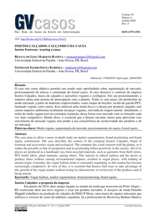 Volume 10
Número 1
Jan/Jun 2020
Doc. 5
Rev. Bras. de Casos de Ensino em Administração ISSN 2179-135X
________________________________________________________________________________________________
©FGV-EAESP / GVcasos | São Paulo | V. 10 | n. 1 | jan-jun 2020 www.fgv.br/gvcasos
DOI: http://dx.doi.org/10.12660/gvcasosv10n1c5
INSETOS CALÇADOS: CALÇANDO UMA CAUSA
Insetos Footwear: wearing a cause
RENATA DE LIMA MARQUES BATISTA – renataamarques10@gmail.com
Universidade Federal da Paraíba – João Pessoa, PB, Brasil
STEPHANIE INGRID SOUZA BARBOZA – stephanieisb@gmail.com
Universidade Federal da Paraíba – João Pessoa, PB, Brasil
Submissão: 27/06/2019 | Aprovação: 28/04/2020
_________________________________________________________________________________
Resumo
O caso tem como objetivo permitir um estudo mais aprofundado sobre segmentação de mercado,
posicionamento de marcas e construção do brand equity. O caso descreve o contexto da empresa
Insetos Calçados, marca de calçados e acessórios veganos e ecológicos. Em seu posicionamento, a
empresa adota uma postura de preocupação com o planeta. Todas as suas peças são produzidas de
modo artesanal, a partir de materiais reaproveitados, como roupas de brechós, tecido de garrafa PET,
laminado vegetal, entre outros. Esse interesse pela moda ética e o desejo por produzir calçados sem
causar impactos ambientais resultaram em peças veganas, sem nada de origem animal. Atualmente, o
nicho de moda vegana está em constante expansão, dessa forma esse mercado vem se tornando cada
vez mais competitivo. Diante disso, é essencial que a Insetos encontre meios para aproveitar esse
crescimento do mercado vegano sem perder a sua característica de exclusividade dos produtos e de
ser artesanal.
Palavras-chave: Moda vegana, segmentação de mercado, posicionamento de marca, brand equity.
Abstract
The case aims to allow a more in-depth study on market segmentation, brand positioning and brand
equity construction. The case describes the context of the company Insetos Calçados, brand of
footwear and accessories vegan and ecological. The company has a real concern with the planet, so it
makes the possible so that its production and its positioning reflect positively in the society. All of its
pieces are produced in a handmade way from recycled materials, such as garments from thrift stores,
PET bottle fabric, plant laminate, among others. This interest in ethical fashion and the desire to
produce shoes without causing environmental impacts, resulted in vegan pieces, with nothing of
animal origin. Currently, the vegan fashion niche is constantly expanding, so this market has become
increasingly competitive. In view of this, it is essential that Insetos find ways to take advantage of
this growth of the vegan market without losing its characteristic of exclusivity of the products and of
being artisan.
Keywords: Vegan fashion, market segmentation, brand positioning, brand equity.
Insetos Calçados: a proposta da empresa
Em janeiro de 2014, duas amigas ligadas ao mundo da moda que moravam em Porto Alegre –
RS resolveram abrir um novo negócio e criar um produto inovador. A designer de moda Pamella
Magpali trabalhava na produção de calçados da MAG-P Shoes, uma marca de sapatos artesanais que
utilizava o excesso de couro da indústria calçadista. Já a profissional de Marketing Bárbara Mattivy
 