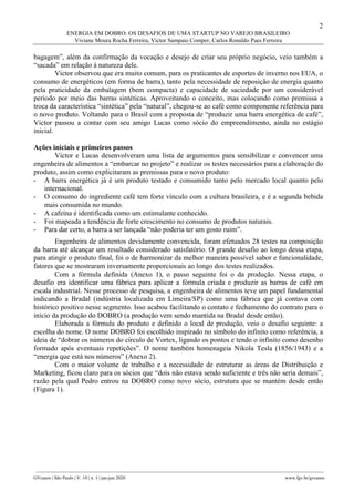 2
ENERGIA EM DOBRO: OS DESAFIOS DE UMA STARTUP NO VAREJO BRASILEIRO
Viviane Moura Rocha Ferreira, Victor Sampaio Comper, Carlos Ronaldo Paes Ferreira
________________________________________________________________________________________________
GVcasos | São Paulo | V. 10 | n. 1 | jan-jun 2020 www.fgv.br/gvcasos
bagagem”, além da confirmação da vocação e desejo de criar seu próprio negócio, veio também a
“sacada” em relação à natureza dele.
Victor observou que era muito comum, para os praticantes de esportes de inverno nos EUA, o
consumo de energéticos (em forma de barra), tanto pela necessidade de reposição de energia quanto
pela praticidade da embalagem (bem compacta) e capacidade de saciedade por um considerável
período por meio das barras sintéticas. Aproveitando o conceito, mas colocando como premissa a
troca da característica “sintética” pela “natural”, chegou-se ao café como componente referência para
o novo produto. Voltando para o Brasil com a proposta de “produzir uma barra energética de café”,
Victor passou a contar com seu amigo Lucas como sócio do empreendimento, ainda no estágio
inicial.
Ações iniciais e primeiros passos
Victor e Lucas desenvolveram uma lista de argumentos para sensibilizar e convencer uma
engenheira de alimentos a “embarcar no projeto” e realizar os testes necessários para a elaboração do
produto, assim como explicitaram as premissas para o novo produto:
- A barra energética já é um produto testado e consumido tanto pelo mercado local quanto pelo
internacional.
- O consumo do ingrediente café tem forte vínculo com a cultura brasileira, e é a segunda bebida
mais consumida no mundo.
- A cafeína é identificada como um estimulante conhecido.
- Foi mapeada a tendência de forte crescimento no consumo de produtos naturais.
- Para dar certo, a barra a ser lançada “não poderia ter um gosto ruim”.
Engenheira de alimentos devidamente convencida, foram efetuados 28 testes na composição
da barra até alcançar um resultado considerado satisfatório. O grande desafio ao longo dessa etapa,
para atingir o produto final, foi o de harmonizar da melhor maneira possível sabor e funcionalidade,
fatores que se mostraram inversamente proporcionais ao longo dos testes realizados.
Com a fórmula definida (Anexo 1), o passo seguinte foi o da produção. Nessa etapa, o
desafio era identificar uma fábrica para aplicar a fórmula criada e produzir as barras de café em
escala industrial. Nesse processo de pesquisa, a engenheira de alimentos teve um papel fundamental
indicando a Bradal (indústria localizada em Limeira/SP) como uma fábrica que já contava com
histórico positivo nesse segmento. Isso acabou facilitando o contato e fechamento do contrato para o
início da produção do DOBRO (a produção vem sendo mantida na Bradal desde então).
Elaborada a fórmula do produto e definido o local de produção, veio o desafio seguinte: a
escolha do nome. O nome DOBRO foi escolhido inspirado no símbolo do infinito como referência, a
ideia de “dobrar os números do círculo de Vortex, ligando os pontos e tendo o infinito como desenho
formado após eventuais repetições”. O nome também homenageia Nikola Tesla (1856/1943) e a
“energia que está nos números” (Anexo 2).
Com o maior volume de trabalho e a necessidade de estruturar as áreas de Distribuição e
Marketing, ficou claro para os sócios que “dois não estava sendo suficiente e três não seria demais”,
razão pela qual Pedro entrou na DOBRO como novo sócio, estrutura que se mantém desde então
(Figura 1).
 
