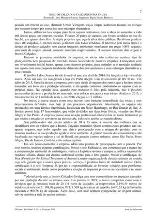 2
INSETOS CALÇADOS: CALÇANDO UMA CAUSA
Renata de Lima Marques Batista, Stephanie Ingrid Souza Barboza
________________________________________________________________________________________________
GVcasos | São Paulo | V. 10 | n. 1 | jan-jun 2020 www.fgv.br/gvcasos
possuía um brechó on-line, chamado Urban Vintagers, cujas roupas acabavam ficando no estoque
por bastante tempo, por conta das suas estampas chamativas.
Juntas, utilizaram tais roupas para fazer sapatos artesanais, com a ideia de aumentar a vida
útil dessas peças que estavam paradas. Fizeram 20 pares de sapatos, que foram vendidos no site do
brechó, em apenas dois dias. A dupla percebeu que aquela ideia tinha público. Decidiram produzir
mais 100 calçados, e, em três meses, já tinham sido todos vendidos. O interesse pela moda ética e o
desejo de produzir calçados sem causar impactos ambientais resultaram em peças 100% veganas,
sem nada de origem animal, somente materiais reaproveitados. O sucesso imediato deu origem à
Insetos Calçados.
Durante as primeiras atividades da empresa, as sócias não realizaram nenhum tipo de
planejamento nem pesquisas de mercado, foram crescendo de maneira empírica. Começaram com
um investimento inicial baixo, apenas com recursos próprios, para entender se o mercado aceitaria
um sapato com uma proposta totalmente diferente dos convencionais e com estampas chamativas e
pouco usuais.
O feedback dos clientes foi tão favorável que, em abril de 2014, foi lançada a loja virtual da
marca. Após um ano, foi inaugurada a loja em Porto Alegre, com investimento de R$ 30 mil. Em
julho de 2015, Pamella deixou a empresa, pois seus ideais divergiam dos rumos que a Insetos estava
tomando; seu foco era a produção artesanal, e ela queria continuar produzindo os sapatos com as
próprias mãos. Na opinião dela, quando esse trabalho é feito pela indústria, não é possível
acompanhar de perto a produção, os materiais, nem colocar em prática suas ideias. Ainda em 2015, o
faturamento foi de 1 milhão de reais e, em 2016, chegou a 1,7 milhão.
No início, a marca atuava como uma startup, com bastante dependência das sócias e sem
departamentos definidos, mas hoje já tem processos organizados. Atualmente, os sapatos são
produzidos em uma fábrica terceirizada, localizada em Novo Hamburgo, no Rio Grande do Sul. A
Insetos possui hoje 17 funcionários, que estão divididos nas duas lojas físicas, situadas em Porto
Alegre e São Paulo. A empresa possui uma relação profissional estabelecida de modo horizontal, já
que sócios e estagiários convivem na mesma sala, todos têm acesso de maneira direta.
Seu público-alvo são jovens adultos de 20 a 35 anos, a maioria são mulheres que se
identificam com os valores que a Insetos Calçados transmite. Quem compra esses produtos não são
apenas veganos, mas todos aqueles que têm a preocupação com a origem do produto, com os
insumos usados e se sua produção agride o meio ambiente. A grande maioria dos consumidores está
localizada nas regiões sudeste e sul do Brasil, em grandes centros urbanos, como São Paulo, Porto
Alegre, Rio de Janeiro, Curitiba, entre outras capitais.
Em seu posicionamento, a empresa adota uma postura de preocupação com o planeta. Por
esse motivo, recebeu algumas certificações. Possui o selo EuReciclo, que comprova que a marca faz
a compensação ambiental de embalagens, realiza a logística reversa e cumpre a política nacional de
resíduos sólidos, dando um destino ambiental correto para o lixo gerado. Possui a certificação do
Peta (People for the Ethical Treatment of Animals), maior organização de direitos animais do mundo,
cujo selo garante que a marca apoia práticas, serviços e produtos livres de crueldade animal. Outra
certificação é o selo Empresa B, por ter a responsabilidade de fornecer soluções para problemas
sociais e ambientais, tendo como propósito a criação de impactos positivos na sociedade e no meio
ambiente.
Todo início de ano, a Insetos Calçados divulga para seus consumidores os impactos causados
por sua produção durante os últimos anos. Em janeiro de 2019, a marca completou cinco anos e
divulgou que já produziu mais de 28.134 pares de calçados, já reaproveitou 2.194,49 metros de
tecidos e já reciclou 21.198,96 garrafas PET, 1.569 kg de caixas de papelão, 6.670,52 kg de borracha
reciclada e 900,76 kg de algodão. Além disso, sem usar nenhum componente de origem animal,
salvou também a vida de muitos animais.
 