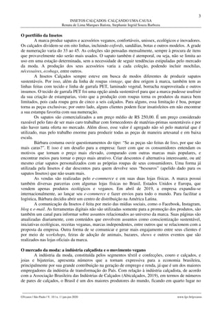3
INSETOS CALÇADOS: CALÇANDO UMA CAUSA
Renata de Lima Marques Batista, Stephanie Ingrid Souza Barboza
________________________________________________________________________________________________
GVcasos | São Paulo | V. 10 | n. 1 | jan-jun 2020 www.fgv.br/gvcasos
O portfólio da Insetos
A marca produz sapatos e acessórios veganos, confortáveis, unissex, ecológicos e inovadores.
Os calçados dividem-se em oito linhas, incluindo oxfords, sandálias, botas e outros modelos. A grade
de numeração varia do 33 ao 45. As coleções são pensadas mensalmente, sempre à procura de itens
que provavelmente não serão mais usados. O sapato também é atemporal, ou seja, não se limita ao
uso em uma estação determinada, sem a necessidade de seguir tendências estipuladas pelo mercado
da moda. A produção dos seus acessórios varia a cada coleção, podendo incluir mochilas,
nécessaires, ecobags, entre outros.
A Insetos Calçados sempre esteve em busca de modos diferentes de produzir sapatos
sustentáveis. Por isso, além da linha de roupas vintage, que deu origem à marca, também tem as
linhas feitas com tecido e linha de garrafa PET, laminado vegetal, borracha reaproveitada e outros
insumos. O tecido de garrafa PET foi uma opção ainda sustentável para que a marca pudesse usufruir
da sua criação de estamparias, visto que a produção com roupas torna os produtos da marca bem
limitados, pois cada roupa gera de cinco a seis calçados. Para alguns, essa limitação é boa, porque
torna as peças exclusivas; por outro lado, alguns clientes podem ficar insatisfeitos em não encontrar
a sua estampa favorita com sua numeração.
Os sapatos são comercializados a um preço médio de R$ 250,00. É um preço considerado
razoável pelo fato de ser mais caro trabalhar com fornecedores de matérias-primas sustentáveis e por
não haver tanta oferta no mercado. Além disso, esse valor é agregado não só pelo material que é
utilizado, mas pelo trabalho enorme para produzir todas as peças de maneira artesanal e em baixa
escala.
Bárbara costuma ouvir questionamentos do tipo: “Se as peças são feitas de lixo, por que são
mais caras?”. E isso é um desafio para a empresa: fazer com que os consumidores entendam os
motivos que tornam o preço mais elevado, comparado com outras marcas mais populares, e
encontrar meios para tornar o preço mais atrativo. Criar descontos é alternativa interessante, ou até
mesmo criar sapatos personalizados com as próprias roupas de seus consumidores. Uma forma já
utilizada pela Insetos é dar descontos para quem devolve seus “besouros” (apelido dado para os
sapatos Insetos) que não usam mais.
As vendas são realizadas pelo e-commerce e em suas duas lojas físicas. A marca possui
também diversas parcerias com algumas lojas físicas no Brasil, Estados Unidos e Europa, que
vendem apenas produtos ecológicos e veganos. Em abril de 2019, a empresa expandiu-se
internacionalmente, ao lançar seu e-commerce e fazer envios para todo o mundo. Para facilitar a
logística, Bárbara decidiu abrir um centro de distribuição na América Latina.
A comunicação da Insetos é feita por meio das mídias sociais, como o Facebook, Instagram,
blog e e-mail. As ferramentas digitais não são utilizadas somente para a promoção dos produtos, são
também um canal para informar sobre assuntos relacionados ao universo da marca. Suas páginas são
atualizadas diariamente, com conteúdos que envolvem assuntos como conscientização sustentável,
iniciativas ecológicas, receitas veganas, marcas independentes, entre outros que se relacionem com a
proposta da empresa. Outra forma de se comunicar e gerar mais engajamento entre seus clientes é
por meio de workshops, feiras de adoção de animais, bazares, shows e outros eventos que são
realizados nas lojas oficiais da marca.
O mercado da moda: a indústria calçadista e o movimento vegano
A indústria da moda, constituída pelos segmentos têxtil e confecções, couro e calçados, e
joias e bijuterias, apresenta números que a tornam expressiva para a economia brasileira,
principalmente por sua grande contribuição na geração de emprego e renda, já que é um dos maiores
empregadores da indústria de transformação do País. Com relação à indústria calçadista, de acordo
com a Associação Brasileira das Indústrias de Calçados (Abicalçados, 2019), em termos de números
de pares de calçados, o Brasil é um dos maiores produtores do mundo, ficando em quarto lugar no
 