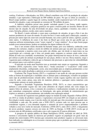 4
INSETOS CALÇADOS: CALÇANDO UMA CAUSA
Renata de Lima Marques Batista, Stephanie Ingrid Souza Barboza
________________________________________________________________________________________________
GVcasos | São Paulo | V. 10 | n. 1 | jan-jun 2020 www.fgv.br/gvcasos
ranking. Conforme a Abicalçados, em 2016, o Brasil contribuiu com 4,4% da produção de calçados
mundial, o que representa a fabricação de 899 milhões de pares. No que se refere ao consumo, o
Brasil ocupa também o quarto lugar do ranking mundial, sendo responsável por 4,2% do consumo
mundial de calçados, o que corresponde ao consumo de 796 milhões de pares.
A indústria calçadista possui uma grande variedade quanto à sua forma, sendo sapatos,
sandálias, tênis e chinelos, categorias genéricas nas quais a maioria pode ser inserida. Dentro de um
mesmo tipo de calçado, há uma diversidade em preço, marca, qualidade e insumos, tais como o
couro, borracha, plástico, tecido, entre outros materiais.
No Brasil, é muito utilizado o couro para a produção de calçados, já que o País é um dos
maiores produtores de couro do mundo. O couro bovino é o mais usado para a fabricação, contudo a
procura por outros tipos de couro tem crescido bastante, tais como a pele de suínos, caprinos, jacarés,
entre outros. A influência do couro é tão forte no Brasil que existe uma lei que proíbe que as
empresas utilizem terminologias como “couro vegetal” e “couro sintético”. Se as lojas forem pegas
usando essas nomenclaturas, podem ser multadas em alguns milhares de reais.
Esse é um assunto muito discutido há bastante tempo, pois essa indústria, conhecida como
indústria dos curtumes, implica a morte de milhões de animais para que sua pele seja usada. O que
choca é justamente a maneira como essas peles são obtidas, que vão desde os maus-tratos na sua
caça/criação até a retirada, que é feita, em grande parte, enquanto os animais ainda estão vivos.
Diante de toda essa crueldade, recentemente, um grupo internacional de marcas de luxo, conhecido
por utilizar as peles de animais na produção de suas peças, aboliu o seu uso. Dessa maneira, surge o
veganismo para configurar a ideia de que os humanos não precisam se aproveitar da vulnerabilidade
dos animais para o seu conforto e prazer.
O mercado da moda atual brasileiro tem se mostrado mais atento ao veganismo. Segundo a
Uniethos (2016), expressões como “moda ética”, “moda consciente” e “ecofashion” estão sendo
amplamente discutidas, configurando, assim, uma necessidade para as empresas pertencentes a esse
setor, que estão sendo desafiadas a aderirem ao novo paradigma do veganismo.
Conforme The Vegan Society (2017), o veganismo é um modo de vida que procura excluir
todas as formas de exploração e crueldade com os animais para a alimentação, vestuário ou qualquer
outro tipo de produto/consumo oriundo deles. Aderir à moda vegana significa não usar materiais
como lã, seda, couro, penas, uma série de materiais plásticos e quaisquer outros materiais com
componentes animais ou muito poluentes.
Segundo a Sociedade Vegetariana Brasileira (SVB, 2017), as cinco características que
definem o consumidor vegano são: não come alimentos de origem animal, não veste roupas ou
sapatos feitos de animais, evita o consumo de cosméticos e medicamentos testados em animais ou
que contenham componentes animais na formulação, não apoia atividade de entretenimento que
explore os animais e, profissionalmente, não trabalha com exploração animal.
O conceito do veganismo tem ganhado espaço no mundo da moda. Segundo o Sebrae (2014),
em 2014 as vendas de produtos veganos e vegetarianos cresceram 60% em relação ao ano anterior.
Em relação à moda vegana, esse é um dos nichos de mercado que vêm crescendo e alcançando mais
visibilidade a cada ano. De acordo com a SVB (2017), existem cada vez mais pessoas que se
consideram veganas, e essa demanda impacta o aumento de novos empreendimentos e produtos
voltados a esse novo nicho de mercado. Conforme a SVB (2017), entre 2013 e 2015, o lançamento
de novos produtos veganos cresceu em torno de 150% na Europa. A SVB (2017) revela que já
existem mais de 480 produtos certificados com o selo vegano de 45 marcas diferentes.
A pesquisa de opinião pública do Ibope Inteligência (2018), realizada em abril de 2018,
mostrou o crescimento rápido no interesse por produtos veganos na população em geral: mais da
metade dos entrevistados (55%) declara que consumiria mais produtos veganos se estivessem mais
bem indicados na embalagem ou se tivessem o mesmo preço que os produtos que estão acostumados
a consumir (60%).
 