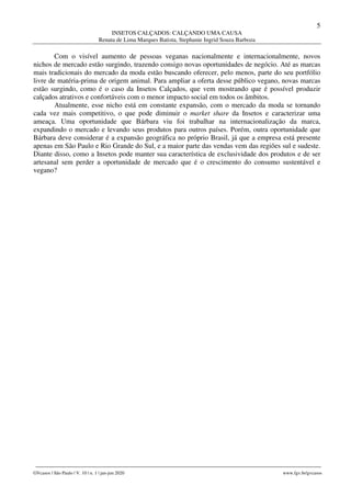 5
INSETOS CALÇADOS: CALÇANDO UMA CAUSA
Renata de Lima Marques Batista, Stephanie Ingrid Souza Barboza
________________________________________________________________________________________________
GVcasos | São Paulo | V. 10 | n. 1 | jan-jun 2020 www.fgv.br/gvcasos
Com o visível aumento de pessoas veganas nacionalmente e internacionalmente, novos
nichos de mercado estão surgindo, trazendo consigo novas oportunidades de negócio. Até as marcas
mais tradicionais do mercado da moda estão buscando oferecer, pelo menos, parte do seu portfólio
livre de matéria-prima de origem animal. Para ampliar a oferta desse público vegano, novas marcas
estão surgindo, como é o caso da Insetos Calçados, que vem mostrando que é possível produzir
calçados atrativos e confortáveis com o menor impacto social em todos os âmbitos.
Atualmente, esse nicho está em constante expansão, com o mercado da moda se tornando
cada vez mais competitivo, o que pode diminuir o market share da Insetos e caracterizar uma
ameaça. Uma oportunidade que Bárbara viu foi trabalhar na internacionalização da marca,
expandindo o mercado e levando seus produtos para outros países. Porém, outra oportunidade que
Bárbara deve considerar é a expansão geográfica no próprio Brasil, já que a empresa está presente
apenas em São Paulo e Rio Grande do Sul, e a maior parte das vendas vem das regiões sul e sudeste.
Diante disso, como a Insetos pode manter sua característica de exclusividade dos produtos e de ser
artesanal sem perder a oportunidade de mercado que é o crescimento do consumo sustentável e
vegano?
 