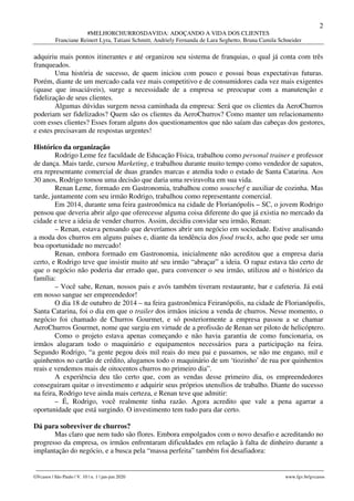 2
#MELHORCHURROSDAVIDA: ADOÇANDO A VIDA DOS CLIENTES
Franciane Reinert Lyra, Tatiani Schmitt, Andriely Fernanda de Lara Seghetto, Bruna Camila Schneider
________________________________________________________________________________________________
GVcasos | São Paulo | V. 10 | n. 1 | jan-jun 2020 www.fgv.br/gvcasos
adquiriu mais pontos itinerantes e até organizou seu sistema de franquias, o qual já conta com três
franqueados.
Uma história de sucesso, de quem iniciou com pouco e possui boas expectativas futuras.
Porém, diante de um mercado cada vez mais competitivo e de consumidores cada vez mais exigentes
(quase que insaciáveis), surge a necessidade de a empresa se preocupar com a manutenção e
fidelização de seus clientes.
Algumas dúvidas surgem nessa caminhada da empresa: Será que os clientes da AeroChurros
poderiam ser fidelizados? Quem são os clientes da AeroChurros? Como manter um relacionamento
com esses clientes? Esses foram alguns dos questionamentos que não saíam das cabeças dos gestores,
e estes precisavam de respostas urgentes!
Histórico da organização
Rodrigo Leme fez faculdade de Educação Física, trabalhou como personal trainer e professor
de dança. Mais tarde, cursou Marketing, e trabalhou durante muito tempo como vendedor de sapatos,
era representante comercial de duas grandes marcas e atendia todo o estado de Santa Catarina. Aos
30 anos, Rodrigo tomou uma decisão que daria uma reviravolta em sua vida.
Renan Leme, formado em Gastronomia, trabalhou como souschef e auxiliar de cozinha. Mas
tarde, juntamente com seu irmão Rodrigo, trabalhou como representante comercial.
Em 2014, durante uma feira gastronômica na cidade de Florianópolis – SC, o jovem Rodrigo
pensou que deveria abrir algo que oferecesse alguma coisa diferente do que já existia no mercado da
cidade e teve a ideia de vender churros. Assim, decidiu convidar seu irmão, Renan:
– Renan, estava pensando que deveríamos abrir um negócio em sociedade. Estive analisando
a moda dos churros em alguns países e, diante da tendência dos food trucks, acho que pode ser uma
boa oportunidade no mercado!
Renan, embora formado em Gastronomia, inicialmente não acreditou que a empresa daria
certo, e Rodrigo teve que insistir muito até seu irmão “abraçar” a ideia. O rapaz estava tão certo de
que o negócio não poderia dar errado que, para convencer o seu irmão, utilizou até o histórico da
família:
– Você sabe, Renan, nossos pais e avós também tiveram restaurante, bar e cafeteria. Já está
em nosso sangue ser empreendedor!
O dia 18 de outubro de 2014 – na feira gastronômica Feiranópolis, na cidade de Florianópolis,
Santa Catarina, foi o dia em que o trailer dos irmãos iniciou a venda de churros. Nesse momento, o
negócio foi chamado de Churros Gourmet, e só posteriormente a empresa passou a se chamar
AeroChurros Gourmet, nome que surgiu em virtude de a profissão de Renan ser piloto de helicóptero.
Como o projeto estava apenas começando e não havia garantia de como funcionaria, os
irmãos alugaram todo o maquinário e equipamentos necessários para a participação na feira.
Segundo Rodrigo, “a gente pegou dois mil reais do meu pai e passamos, se não me engano, mil e
quinhentos no cartão de crédito, alugamos todo o maquinário de um ‘tiozinho’ de rua por quinhentos
reais e vendemos mais de oitocentos churros no primeiro dia”.
A experiência deu tão certo que, com as vendas desse primeiro dia, os empreendedores
conseguiram quitar o investimento e adquirir seus próprios utensílios de trabalho. Diante do sucesso
na feira, Rodrigo teve ainda mais certeza, e Renan teve que admitir:
– É, Rodrigo, você realmente tinha razão. Agora acredito que vale a pena agarrar a
oportunidade que está surgindo. O investimento tem tudo para dar certo.
Dá para sobreviver de churros?
Mas claro que nem tudo são flores. Embora empolgados com o novo desafio e acreditando no
progresso da empresa, os irmãos enfrentaram dificuldades em relação à falta de dinheiro durante a
implantação do negócio, e a busca pela “massa perfeita” também foi desafiadora:
 