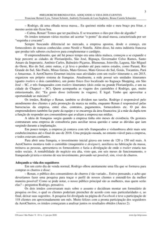 3
#MELHORCHURROSDAVIDA: ADOÇANDO A VIDA DOS CLIENTES
Franciane Reinert Lyra, Tatiani Schmitt, Andriely Fernanda de Lara Seghetto, Bruna Camila Schneider
________________________________________________________________________________________________
GVcasos | São Paulo | V. 10 | n. 1 | jan-jun 2020 www.fgv.br/gvcasos
– Rodrigo, dá uma olhada nessa massa... Eu queimei minha mão e meu braço pra fritar, e
mesmo assim não ficou boa.
– Calma, Renan! Temos que ter paciência. E se trocarmos o óleo por óleo de algodão?
Os irmãos tentaram várias receitas até acertar “o ponto” da atual massa, caracterizada por ser
“sequinha e crocante”.
Sempre buscando diferencial no mercado, a empresa apostou, desde o começo, em
fornecedores de marcas conhecidas como Nestlé e Nutella. Além disso, há outra indústria francesa
que produz três sabores exclusivos para complementar o cardápio.
O empreendimento, que até há pouco tempo era uma ideia maluca, começou a se expandir e
hoje percorre as cidades de Florianópolis, São José, Biguaçu, Governador Celso Ramos, Santo
Amaro da Imperatriz, Antônio Carlos, Balneário Piçarras, Blumenau, Joinville, Laguna, São Miguel
do Oeste, Rio do Sul, entre outras, e já leva o produto até para outros estados, como Paraná, Rio
Grande do Sul, São Paulo, Minas Gerais, Mato Grosso, Mato Grosso do Sul, Goiás, Tocantins, Pará
e Amazonas. A AeroChurros Gourmet iniciou suas atividades com um trailer itinerante e, em 2015,
organizou seu próprio sistema de franquias. Atualmente, a rede possui seis unidades itinerantes
(quatro trailers e dois caminhões), um ponto físico fixo localizado no Itaguaçu Shopping, em São
José – SC, e três franqueados com trailers itinerantes (dois estão na grande Florianópolis, e um na
cidade de Chapecó – SC). Quem acompanha as viagens dos caminhões é Rodrigo, que, muito
entusiasmado, diz: “Eu gosto disso (referente às viagens). É legal. Tenho que aproveitar a
oportunidade ao máximo!”.
Os irmãos, Rodrigo e Renan, também se dividem nas tarefas. Rodrigo é responsável pelo
atendimento dos clientes e pela promoção da marca na mídia, enquanto Renan é responsável pelas
burocracias da empresa, entre elas, contratos, pagamentos, fornecedores etc. O pai dos
empreendedores também faz parte da equipe e se encarrega da área financeira; já a mãe da dupla tem
a função de responder aos consumidores que avaliam a empresa nas mídias.
A ideia de franquias surgiu quando a empresa tinha oito meses de existência. Os gestores
contrataram uma empresa de consultoria para auxiliar nessa questão e sanar as dúvidas que iam
surgindo durante a implantação.
Em pouco tempo, a empresa já contava com três franqueados e vislumbrava abrir mais sete
estabelecimentos até o final do ano de 2018. Uma projeção ousada, no entanto viável para a empresa,
e todos estavam confiantes.
Para abrir uma franquia, o investimento inicial girava em torno de 120 a 150 mil reais. A
AeroChurros montava todo o caminhão (maquinário e designer), auxiliava na fabricação da massa,
treinava as pessoas, apresentava os fornecedores e fazia a divulgação de onde o trailer estaria nas
redes sociais. A rentabilidade do negócio era alta, visto que, em seis meses de funcionamento, o
franqueado já teria o retorno de seu investimento, provando ser possível, sim, viver de churros.
Adoçando a vida dos seguidores
Em um certo dia de venda normal, Rodrigo olhou atentamente uma fila que se formava para
comprar os churros e disse:
– Renan, o público dos consumidores de churros é tão variado... Estive pensando, e acho que
deveríamos fazer uma pesquisa para traçar o perfil de nossos clientes e entendê-los da melhor
maneira possível! Como se pode notar, o nosso público principal são as mulheres, mas quem serão
elas? – perguntou Rodrigo, pensativo.
Os dois irmãos conversaram mais sobre o assunto e decidiram montar um formulário de
pesquisa on-line, o qual os clientes poderiam preencher de acordo com suas particularidades e, ao
final, deixar suas sugestões. A pesquisa foi divulgada na página do Facebook e teve a participação de
118 clientes em aproximadamente um mês. Muito felizes com a pronta participação dos seguidores
da AeroChurros, os irmãos começaram a analisar juntos os resultados obtidos (Anexo 2).
 