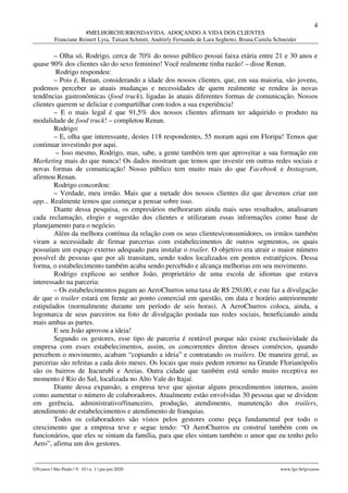 4
#MELHORCHURROSDAVIDA: ADOÇANDO A VIDA DOS CLIENTES
Franciane Reinert Lyra, Tatiani Schmitt, Andriely Fernanda de Lara Seghetto, Bruna Camila Schneider
________________________________________________________________________________________________
GVcasos | São Paulo | V. 10 | n. 1 | jan-jun 2020 www.fgv.br/gvcasos
– Olha só, Rodrigo, cerca de 70% do nosso público possui faixa etária entre 21 e 30 anos e
quase 90% dos clientes são do sexo feminino! Você realmente tinha razão! – disse Renan.
Rodrigo respondeu:
– Pois é, Renan, considerando a idade dos nossos clientes, que, em sua maioria, são jovens,
podemos perceber as atuais mudanças e necessidades de quem realmente se rendeu às novas
tendências gastronômicas (food truck), ligadas às atuais diferentes formas de comunicação. Nossos
clientes querem se deliciar e compartilhar com todos a sua experiência!
– E o mais legal é que 91,5% dos nossos clientes afirmam ter adquirido o produto na
modalidade de food truck! – completou Renan.
Rodrigo:
– E, olha que interessante, destes 118 respondentes, 55 moram aqui em Floripa! Temos que
continuar investindo por aqui.
– Isso mesmo, Rodrigo, mas, sabe, a gente também tem que aproveitar a sua formação em
Marketing mais do que nunca! Os dados mostram que temos que investir em outras redes sociais e
novas formas de comunicação! Nosso público tem muito mais do que Facebook e Instagram,
afirmou Renan.
Rodrigo concordou:
– Verdade, meu irmão. Mais que a metade dos nossos clientes diz que devemos criar um
app... Realmente temos que começar a pensar sobre isso.
Diante dessa pesquisa, os empresários melhoraram ainda mais seus resultados, analisaram
cada reclamação, elogio e sugestão dos clientes e utilizaram essas informações como base de
planejamento para o negócio.
Além da melhora contínua da relação com os seus clientes/consumidores, os irmãos também
viram a necessidade de firmar parcerias com estabelecimentos de outros segmentos, os quais
possuíam um espaço externo adequado para instalar o trailer. O objetivo era atrair o maior número
possível de pessoas que por ali transitam, sendo todos localizados em pontos estratégicos. Dessa
forma, o estabelecimento também acaba sendo percebido e alcança melhorias em seu movimento.
Rodrigo explicou ao senhor João, proprietário de uma escola de idiomas que estava
interessado na parceria:
– Os estabelecimentos pagam ao AeroChurros uma taxa de R$ 250,00, e este faz a divulgação
de que o trailer estará em frente ao ponto comercial em questão, em data e horário anteriormente
estipulados (normalmente durante um período de seis horas). A AeroChurros coloca, ainda, a
logomarca de seus parceiros na foto de divulgação postada nas redes sociais, beneficiando ainda
mais ambas as partes.
E seu João aprovou a ideia!
Segundo os gestores, esse tipo de parceria é rentável porque não existe exclusividade da
empresa com esses estabelecimentos, assim, os concorrentes diretos desses comércios, quando
percebem o movimento, acabam “copiando a ideia” e contratando os trailers. De maneira geral, as
parcerias são refeitas a cada dois meses. Os locais que mais pedem retorno na Grande Florianópolis
são os bairros de Itacurubi e Areias. Outra cidade que também está sendo muito receptiva no
momento é Rio do Sul, localizada no Alto Vale do Itajaí.
Diante dessa expansão, a empresa teve que ajustar alguns procedimentos internos, assim
como aumentar o número de colaboradores. Atualmente estão envolvidas 30 pessoas que se dividem
em gerência, administrativo/financeiro, produção, atendimento, manutenção dos trailers,
atendimento de estabelecimentos e atendimento de franquias.
Todos os colaboradores são vistos pelos gestores como peça fundamental por todo o
crescimento que a empresa teve e segue tendo: “O AeroChurros eu construí também com os
funcionários, que eles se sintam da família, para que eles sintam também o amor que eu tenho pelo
Aero”, afirma um dos gestores.
 