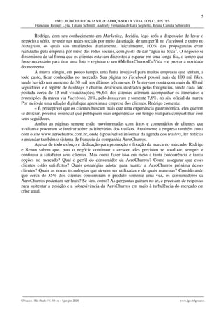 5
#MELHORCHURROSDAVIDA: ADOÇANDO A VIDA DOS CLIENTES
Franciane Reinert Lyra, Tatiani Schmitt, Andriely Fernanda de Lara Seghetto, Bruna Camila Schneider
________________________________________________________________________________________________
GVcasos | São Paulo | V. 10 | n. 1 | jan-jun 2020 www.fgv.br/gvcasos
Rodrigo, com seu conhecimento em Marketing, decidiu, logo após a disposição de levar o
negócio a sério, investir nas redes sociais por meio da criação de um perfil no Facebook e outro no
Instagram, os quais são atualizados diariamente. Inicialmente, 100% das propagandas eram
realizadas pela empresa por meio das redes sociais, com posts de dar “água na boca”. O negócio se
disseminou de tal forma que os clientes estavam dispostos a esperar em uma longa fila, o tempo que
fosse necessário para tirar uma foto – registrar o seu #MelhorChurrosDaVida – e provar a novidade
do momento.
A marca atingiu, em pouco tempo, uma fama invejável para muitas empresas que tentam, a
todo custo, ficar conhecidas no mercado. Sua página no Facebook possui mais de 100 mil likes,
tendo havido um aumento de 30 mil nos últimos três meses. O Instagram conta com mais de 40 mil
seguidores e é repleto de hashtags e churros deliciosos ilustrados pelas fotografias, tendo cada foto
postada cerca de 15 mil visualizações; 96,6% dos clientes afirmam acompanhar os itinerários e
promoções da marca via Facebook, 28%, pelo Instagram e somente 7,6%, no site oficial da marca.
Por meio de uma relação digital que aproxima a empresa dos clientes, Rodrigo comenta:
– É perceptível que os clientes buscam mais que uma experiência gastronômica, eles querem
se deliciar, porém é essencial que publiquem suas experiências em tempo real para compartilhar com
seus seguidores.
Ambas as páginas sempre estão movimentadas com fotos e comentários de clientes que
avaliam e procuram se inteirar sobre os itinerários dos trailers. Atualmente a empresa também conta
com o site www.aerochurros.com.br, onde é possível se informar da agenda dos trailers, ler notícias
e entender também o sistema de franquia da companhia AeroChurros.
Apesar de todo esforço e dedicação para promoção e fixação da marca no mercado, Rodrigo
e Renan sabem que, para o negócio continuar a crescer, eles precisam se atualizar, sempre, e
continuar a satisfazer seus clientes. Mas como fazer isso em meio a tanta concorrência e tantas
opções no mercado? Qual o perfil do consumidor da AeroChurros? Como assegurar que esses
clientes estão satisfeitos? Quais estratégias adotar para manter a AeroChurros próxima desses
clientes? Quais as novas tecnologias que devem ser utilizadas e de quais maneiras? Considerando
que cerca de 35% dos clientes consumiram o produto somente uma vez, os consumidores da
AeroChurros poderiam ser leais? Se sim, como? As perguntas pairam no ar, e precisam de respostas
para sustentar a posição e a sobrevivência da AeroChurros em meio à turbulência do mercado em
crise atual.
 