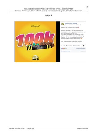12
#MELHORCHURROSDAVIDA: ADOÇANDO A VIDA DOS CLIENTES
Franciane Reinert Lyra, Tatiani Schmitt, Andriely Fernanda de Lara Seghetto, Bruna Camila Schneider
________________________________________________________________________________________________
GVcasos | São Paulo | V. 10 | n. 1 | jan-jun 2020 www.fgv.br/gvcasos
Anexo 3
 