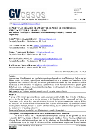 Volume 10
Número 1
Jan/Jun 2020
Doc. 7
Rev. Bras. de Casos de Ensino em Administração ISSN 2179-135X
________________________________________________________________________________________________
©FGV-EAESP / GVcasos | São Paulo | V. 10 | n. 1 | jan-jun 2020 www.fgv.br/gvcasos
DOI: http://dx.doi.org/10.12660/gvcasosv10n1c7
OS MÚLTIPLOS DESAFIOS DE UM GESTOR DE MEIOS DE HOSPEDAGEM:
EMPATIA, ATITUDE E IMPARCIALIDADE
The multiple challenges of a hospitality resources manager: empathy, attitude, and
impartiality
FABIO VINICIUS DE ARAUJO PASSOS – fabioturis@gmail.com
Faculdade Senac Rio – Rio de Janeiro, RJ, Brasil
GUSTAVO DE SOUZA ARAUJO – garaujo21@yahoo.com.br
Faculdade Senac Rio – Rio de Janeiro, RJ, Brasil
FÁTIMA FERREIRA DE ROSÁRIO – 1410fatima@gmail.com
Faculdade Senac Rio – Rio de Janeiro, RJ, Brasil
JEFFERSON JORGE ANDRADE – jeffersonjorgeandrade@hotmail.com
Faculdade Senac Rio – Rio de Janeiro, RJ, Brasil
JOSÉ ROBERTO SOARES MENDES – bob_mendes@hotmail.com
Faculdade Senac Rio – Rio de Janeiro, RJ, Brasil
Submissão: 16/01/2020 | Aprovação: 11/03/2020
_________________________________________________________________________________
Resumo
Um grupo de 80 militares de um país latino-americano, liderado por seu Ministro da Defesa, vai ao
Rio de Janeiro, em missão especial junto a militares brasileiros, e se hospeda em Copacabana. Após
alguns dias é foi constatado um furto em um dos apartamentos ocupados por eles. Valendo-se de sua
autoridade, o líder militar dá voz de prisão à camareira do andar. Por interferência do gerente geral
do hotel, o caso é esclarecido no dia seguinte, mas fica o constrangimento em decorrência do padrão
militar em exercer a autoridade.
Palavras-chave: Turismo, hotelaria, assédio moral, empatia, imparcialidade.
Abstract
A group of 80 military personnel from a Latin American country, led by their Minister of Defense,
arrives in Rio de Janeiro on a special mission with Brazilian military personnel and stays in
Copacabana. After a few days a theft is detected in one of the apartments occupied by them. Using
his authority, the military leader tells the floor maid that she is under arrest. By interference of the
hotel's general manager, the case is cleared up the next day, but the embarrassment persists, due to
the military way of exerting authority.
Keywords: Tourism, hospitality, moral harassment, empathy, impartiality.
Descrição do caso: reação autoritária versus atitude conciliatória imparcial
No início do ano de 2015, o Senhor Luiz Blanco (nome fictício), um dos gerentes do Hotel
Horizontes de Copa, situado no bairro de Copacabana, na cidade do Rio de Janeiro, conheceu um
hóspede de um país latino-americano que, por ter admirado sua hospitalidade, arguiu-lhe sobre a
possibilidade de alocar um grupo de militares que iriam à cidade com o propósito de desenvolver um
 