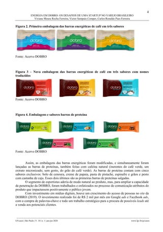 4
ENERGIA EM DOBRO: OS DESAFIOS DE UMA STARTUP NO VAREJO BRASILEIRO
Viviane Moura Rocha Ferreira, Victor Sampaio Comper, Carlos Ronaldo Paes Ferreira
________________________________________________________________________________________________
GVcasos | São Paulo | V. 10 | n. 1 | jan-jun 2020 www.fgv.br/gvcasos
Figura 2. Primeira embalagem das barras energéticas de café em três sabores
Fonte: Acervo DOBRO
Figura 3 – Nova embalagem das barras energéticas de café em três sabores com nomes
traduzidos
Fonte: Acervo DOBRO
Figura 4. Embalagens e sabores barras de proteína
Fonte: Acervo DOBRO
Assim, as embalagens das barras energéticas foram modificadas, e simultaneamente foram
lançadas as barras de proteínas, também feitas com cafeína natural (inerentes do café verde, um
extrato micronizado, sem gosto, do grão do café verde). As barras de proteína contam com cinco
sabores exclusivos: bolo de cenoura, creme de papaia, pasta de pistache, espinafre e grãos e pesto
com castanha de caju. Esses dois últimos são as primeiras barras de proteínas salgadas.
O segmento de esportistas aderiu de modo natural ao produto, mas, para ampliar a capacidade
de penetração da DOBRO, foram trabalhados e enfatizados no processo de comunicação atributos do
produto que impactassem positivamente o público jovem.
Com investimento em mídias digitais, houve um crescimento do acesso de pessoas no site da
DOBRO (2019). O investimento realizado foi de R$ 2 mil por mês em Google ads e Facebook ads,
com a compra de palavras-chave e todo um trabalho estratégico para a procura de possíveis leads até
a venda aos potenciais clientes.
 