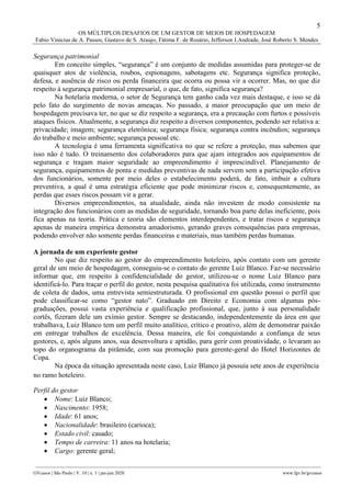 5
OS MÚLTIPLOS DESAFIOS DE UM GESTOR DE MEIOS DE HOSPEDAGEM
Fabio Vinicius de A. Passos, Gustavo de S. Araujo, Fátima F. de Rosário, Jefferson J.Andrade, José Roberto S. Mendes
________________________________________________________________________________________________
GVcasos | São Paulo | V. 10 | n. 1 | jan-jun 2020 www.fgv.br/gvcasos
Segurança patrimonial
Em conceito simples, “segurança” é um conjunto de medidas assumidas para proteger-se de
quaisquer atos de violência, roubos, espionagens, sabotagens etc. Segurança significa proteção,
defesa, e ausência de risco ou perda financeira que ocorra ou possa vir a ocorrer. Mas, no que diz
respeito à segurança patrimonial empresarial, o que, de fato, significa segurança?
Na hotelaria moderna, o setor de Segurança tem ganho cada vez mais destaque, e isso se dá
pelo fato do surgimento de novas ameaças. No passado, a maior preocupação que um meio de
hospedagem precisava ter, no que se diz respeito a segurança, era a precaução com furtos e possíveis
ataques físicos. Atualmente, a segurança diz respeito a diversos componentes, podendo ser relativa a:
privacidade; imagem; segurança eletrônica; segurança física; segurança contra incêndios; segurança
do trabalho e meio ambiente; segurança pessoal etc.
A tecnologia é uma ferramenta significativa no que se refere a proteção, mas sabemos que
isso não é tudo. O treinamento dos colaboradores para que ajam integrados aos equipamentos de
segurança e tragam maior seguridade ao empreendimento é imprescindível. Planejamento de
segurança, equipamentos de ponta e medidas preventivas de nada servem sem a participação efetiva
dos funcionários, somente por meio deles o estabelecimento poderá, de fato, imbuir a cultura
preventiva, a qual é uma estratégia eficiente que pode minimizar riscos e, consequentemente, as
perdas que esses riscos possam vir a gerar.
Diversos empreendimentos, na atualidade, ainda não investem de modo consistente na
integração dos funcionários com as medidas de seguridade, tornando boa parte delas ineficiente, pois
fica apenas na teoria. Prática e teoria são elementos interdependentes, e tratar riscos e segurança
apenas de maneira empírica demonstra amadorismo, gerando graves consequências para empresas,
podendo envolver não somente perdas financeiras e materiais, mas também perdas humanas.
A jornada de um experiente gestor
No que diz respeito ao gestor do empreendimento hoteleiro, após contato com um gerente
geral de um meio de hospedagem, conseguiu-se o contato do gerente Luiz Blanco. Faz-se necessário
informar que, em respeito à confidencialidade do gestor, utilizou-se o nome Luiz Blanco para
identificá-lo. Para traçar o perfil do gestor, nesta pesquisa qualitativa foi utilizada, como instrumento
de coleta de dados, uma entrevista semiestruturada. O profissional em questão possui o perfil que
pode classificar-se como “gestor nato”. Graduado em Direito e Economia com algumas pós-
graduações, possui vasta experiência e qualificação profissional, que, junto à sua personalidade
cortês, fizeram dele um exímio gestor. Sempre se destacando, independentemente da área em que
trabalhava, Luiz Blanco tem um perfil muito analítico, crítico e proativo, além de demonstrar paixão
em entregar trabalhos de excelência. Dessa maneira, ele foi conquistando a confiança de seus
gestores, e, após alguns anos, sua desenvoltura e aptidão, para gerir com proatividade, o levaram ao
topo do organograma da pirâmide, com sua promoção para gerente-geral do Hotel Horizontes de
Copa.
Na época da situação apresentada neste caso, Luiz Blanco já possuía sete anos de experiência
no ramo hoteleiro.
Perfil do gestor
 Nome: Luiz Blanco;
 Nascimento: 1958;
 Idade: 61 anos;
 Nacionalidade: brasileiro (carioca);
 Estado civil: casado;
 Tempo de carreira: 11 anos na hotelaria;
 Cargo: gerente geral;
 