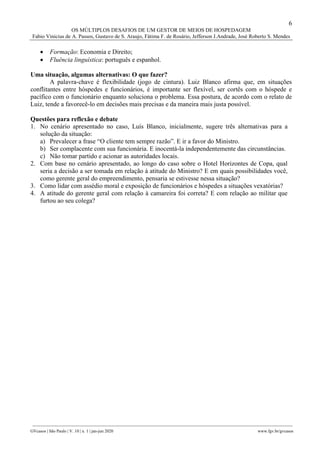 6
OS MÚLTIPLOS DESAFIOS DE UM GESTOR DE MEIOS DE HOSPEDAGEM
Fabio Vinicius de A. Passos, Gustavo de S. Araujo, Fátima F. de Rosário, Jefferson J.Andrade, José Roberto S. Mendes
________________________________________________________________________________________________
GVcasos | São Paulo | V. 10 | n. 1 | jan-jun 2020 www.fgv.br/gvcasos
 Formação: Economia e Direito;
 Fluência linguística: português e espanhol.
Uma situação, algumas alternativas: O que fazer?
A palavra-chave é flexibilidade (jogo de cintura). Luiz Blanco afirma que, em situações
conflitantes entre hóspedes e funcionários, é importante ser flexível, ser cortês com o hóspede e
pacífico com o funcionário enquanto soluciona o problema. Essa postura, de acordo com o relato de
Luiz, tende a favorecê-lo em decisões mais precisas e da maneira mais justa possível.
Questões para reflexão e debate
1. No cenário apresentado no caso, Luís Blanco, inicialmente, sugere três alternativas para a
solução da situação:
a) Prevalecer a frase “O cliente tem sempre razão”. E ir a favor do Ministro.
b) Ser complacente com sua funcionária. E inocentá-la independentemente das circunstâncias.
c) Não tomar partido e acionar as autoridades locais.
2. Com base no cenário apresentado, ao longo do caso sobre o Hotel Horizontes de Copa, qual
seria a decisão a ser tomada em relação à atitude do Ministro? E em quais possibilidades você,
como gerente geral do empreendimento, pensaria se estivesse nessa situação?
3. Como lidar com assédio moral e exposição de funcionários e hóspedes a situações vexatórias?
4. A atitude do gerente geral com relação à camareira foi correta? E com relação ao militar que
furtou ao seu colega?
 