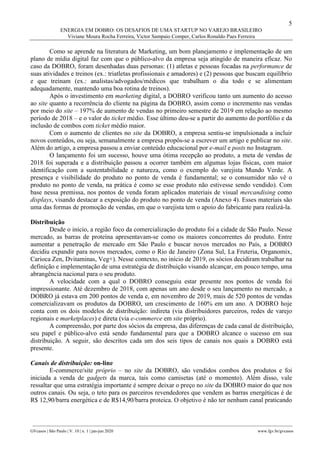 5
ENERGIA EM DOBRO: OS DESAFIOS DE UMA STARTUP NO VAREJO BRASILEIRO
Viviane Moura Rocha Ferreira, Victor Sampaio Comper, Carlos Ronaldo Paes Ferreira
________________________________________________________________________________________________
GVcasos | São Paulo | V. 10 | n. 1 | jan-jun 2020 www.fgv.br/gvcasos
Como se aprende na literatura de Marketing, um bom planejamento e implementação de um
plano de mídia digital faz com que o público-alvo da empresa seja atingido de maneira eficaz. No
caso da DOBRO, foram desenhadas duas personas: (1) atletas e pessoas focadas na performance de
suas atividades e treinos (ex.: triatletas profissionais e amadores) e (2) pessoas que buscam equilíbrio
e que treinam (ex.: analistas/advogados/médicos que trabalham o dia todo e se alimentam
adequadamente, mantendo uma boa rotina de treinos).
Após o investimento em marketing digital, a DOBRO verificou tanto um aumento do acesso
ao site quanto a recorrência do cliente na página da DOBRO, assim como o incremento nas vendas
por meio do site – 197% de aumento de vendas no primeiro semestre de 2019 em relação ao mesmo
período de 2018 – e o valor do ticket médio. Esse último deu-se a partir do aumento do portfólio e da
inclusão de combos com ticket médio maior.
Com o aumento de clientes no site da DOBRO, a empresa sentiu-se impulsionada a incluir
novos conteúdos, ou seja, semanalmente a empresa propôs-se a escrever um artigo e publicar no site.
Além do artigo, a empresa passou a enviar conteúdo educacional por e-mail e posts no Instagram.
O lançamento foi um sucesso, houve uma ótima recepção ao produto, a meta de vendas de
2018 foi superada e a distribuição passou a ocorrer também em algumas lojas físicas, com maior
identificação com a sustentabilidade e natureza, como o exemplo do varejista Mundo Verde. A
presença e visibilidade do produto no ponto de venda é fundamental; se o consumidor não vê o
produto no ponto de venda, na prática é como se esse produto não estivesse sendo vendido). Com
base nessa premissa, nos pontos de venda foram aplicados materiais de visual mercandising como
displays, visando destacar a exposição do produto no ponto de venda (Anexo 4). Esses materiais são
uma das formas de promoção de vendas, em que o varejista tem o apoio do fabricante para realizá-la.
Distribuição
Desde o início, a região foco da comercialização do produto foi a cidade de São Paulo. Nesse
mercado, as barras de proteína apresentavam-se como os maiores concorrentes do produto. Entre
aumentar a penetração de mercado em São Paulo e buscar novos mercados no País, a DOBRO
decidiu expandir para novos mercados, como o Rio de Janeiro (Zona Sul, La Fruteria, Organomix,
Carioca Zen, Dvitaminas, Veg+). Nesse contexto, no início de 2019, os sócios decidiram trabalhar na
definição e implementação de uma estratégia de distribuição visando alcançar, em pouco tempo, uma
abrangência nacional para o seu produto.
A velocidade com a qual o DOBRO conseguiu estar presente nos pontos de venda foi
impressionante. Até dezembro de 2018, com apenas um ano desde o seu lançamento no mercado, a
DOBRO já estava em 200 pontos de venda e, em novembro de 2019, mais de 520 pontos de vendas
comercializavam os produtos da DOBRO, um crescimento de 160% em um ano. A DOBRO hoje
conta com os dois modelos de distribuição: indireta (via distribuidores parceiros, redes de varejo
regionais e marketplaces) e direta (via e-commerce em site próprio).
A compreensão, por parte dos sócios da empresa, das diferenças de cada canal de distribuição,
seu papel e público-alvo está sendo fundamental para que a DOBRO alcance o sucesso em sua
distribuição. A seguir, são descritos cada um dos seis tipos de canais nos quais a DOBRO está
presente.
Canais de distribuição: on-line
E-commerce/site próprio – no site da DOBRO, são vendidos combos dos produtos e foi
iniciada a venda de gadgets da marca, tais como camisetas (até o momento). Além disso, vale
ressaltar que uma estratégia importante é sempre deixar o preço no site da DOBRO maior do que nos
outros canais. Ou seja, o teto para os parceiros revendedores que vendem as barras energéticas é de
R$ 12,90/barra energética e de R$14,90/barra proteica. O objetivo é não ter nenhum canal praticando
 