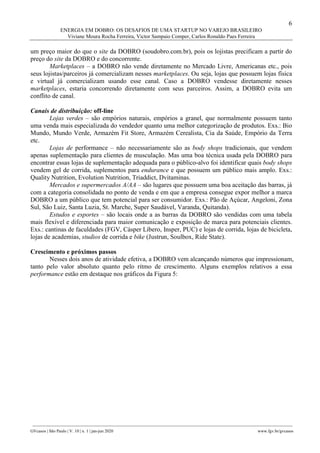 6
ENERGIA EM DOBRO: OS DESAFIOS DE UMA STARTUP NO VAREJO BRASILEIRO
Viviane Moura Rocha Ferreira, Victor Sampaio Comper, Carlos Ronaldo Paes Ferreira
________________________________________________________________________________________________
GVcasos | São Paulo | V. 10 | n. 1 | jan-jun 2020 www.fgv.br/gvcasos
um preço maior do que o site da DOBRO (soudobro.com.br), pois os lojistas precificam a partir do
preço do site da DOBRO e do concorrente.
Marketplaces – a DOBRO não vende diretamente no Mercado Livre, Americanas etc., pois
seus lojistas/parceiros já comercializam nesses marketplaces. Ou seja, lojas que possuem lojas física
e virtual já comercializam usando esse canal. Caso a DOBRO vendesse diretamente nesses
marketplaces, estaria concorrendo diretamente com seus parceiros. Assim, a DOBRO evita um
conflito de canal.
Canais de distribuição: off-line
Lojas verdes – são empórios naturais, empórios a granel, que normalmente possuem tanto
uma venda mais especializada do vendedor quanto uma melhor categorização de produtos. Exs.: Bio
Mundo, Mundo Verde, Armazém Fit Store, Armazém Cerealista, Cia da Saúde, Empório da Terra
etc.
Lojas de performance – não necessariamente são as body shops tradicionais, que vendem
apenas suplementação para clientes de musculação. Mas uma boa técnica usada pela DOBRO para
encontrar essas lojas de suplementação adequada para o público-alvo foi identificar quais body shops
vendem gel de corrida, suplementos para endurance e que possuem um público mais amplo. Exs.:
Quality Nutrition, Evolution Nutrition, Triaddict, Dvitaminas.
Mercados e supermercados A/AA – são lugares que possuem uma boa aceitação das barras, já
com a categoria consolidada no ponto de venda e em que a empresa consegue expor melhor a marca
DOBRO a um público que tem potencial para ser consumidor. Exs.: Pão de Açúcar, Angeloni, Zona
Sul, São Luiz, Santa Luzia, St. Marche, Super Saudável, Varanda, Quitanda).
Estudos e esportes – são locais onde a as barras da DOBRO são vendidas com uma tabela
mais flexível e diferenciada para maior comunicação e exposição de marca para potenciais clientes.
Exs.: cantinas de faculdades (FGV, Cásper Líbero, Insper, PUC) e lojas de corrida, lojas de bicicleta,
lojas de academias, studios de corrida e bike (Justrun, Soulbox, Ride State).
Crescimento e próximos passos
Nesses dois anos de atividade efetiva, a DOBRO vem alcançando números que impressionam,
tanto pelo valor absoluto quanto pelo ritmo de crescimento. Alguns exemplos relativos a essa
performance estão em destaque nos gráficos da Figura 5:
 
