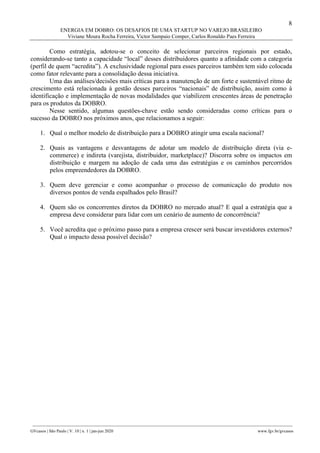 8
ENERGIA EM DOBRO: OS DESAFIOS DE UMA STARTUP NO VAREJO BRASILEIRO
Viviane Moura Rocha Ferreira, Victor Sampaio Comper, Carlos Ronaldo Paes Ferreira
________________________________________________________________________________________________
GVcasos | São Paulo | V. 10 | n. 1 | jan-jun 2020 www.fgv.br/gvcasos
Como estratégia, adotou-se o conceito de selecionar parceiros regionais por estado,
considerando-se tanto a capacidade “local” desses distribuidores quanto a afinidade com a categoria
(perfil de quem “acredita”). A exclusividade regional para esses parceiros também tem sido colocada
como fator relevante para a consolidação dessa iniciativa.
Uma das análises/decisões mais críticas para a manutenção de um forte e sustentável ritmo de
crescimento está relacionada à gestão desses parceiros “nacionais” de distribuição, assim como à
identificação e implementação de novas modalidades que viabilizem crescentes áreas de penetração
para os produtos da DOBRO.
Nesse sentido, algumas questões-chave estão sendo consideradas como críticas para o
sucesso da DOBRO nos próximos anos, que relacionamos a seguir:
1. Qual o melhor modelo de distribuição para a DOBRO atingir uma escala nacional?
2. Quais as vantagens e desvantagens de adotar um modelo de distribuição direta (via e-
commerce) e indireta (varejista, distribuidor, marketplace)? Discorra sobre os impactos em
distribuição e margem na adoção de cada uma das estratégias e os caminhos percorridos
pelos empreendedores da DOBRO.
3. Quem deve gerenciar e como acompanhar o processo de comunicação do produto nos
diversos pontos de venda espalhados pelo Brasil?
4. Quem são os concorrentes diretos da DOBRO no mercado atual? E qual a estratégia que a
empresa deve considerar para lidar com um cenário de aumento de concorrência?
5. Você acredita que o próximo passo para a empresa crescer será buscar investidores externos?
Qual o impacto dessa possível decisão?
 