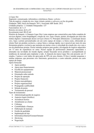 7
DE DESEMPREGADO A EMPRESÁRIO: UMA AMEAÇA OU A OPORTUNIDADE QUE FALTAVA?
Gerson Pech
________________________________________________________________________________________________
GVcasos | São Paulo | V. 6 | n. 1 | jan-jun 2016 www.fgv.br/gvcasos
c) Ligue Site
Segmento: comunicação, informática e eletrônicos; Ramo: websites
Tipo de negócio: criação de sites, lojas virtuais, portais e softwares on-line de gestão
Fundação: 2002; Início da franquia: 2011; Associada ABF desde: 2012
Unidades próprias: 1; Unidades franqueadas: 127
Funcionários: de 1 a 3
Retorno em meses: de 6 a 25
Investimento total: R$ 45 mil
História da franquia: A franquia Ligue Site é uma empresa que comercializa uma linha completa de
serviços digitais, como hospedagem, criação de sites, lojas virtuais, portais, divulgação por meio das
mídias digitais e manutenção desses serviços (Anexo 5). Principais diferenciais: a construção desses
sites, lojas e portais personalizados em um curto espaço de tempo e a baixo custo, oferecendo ao
cliente final um produto exclusivo, a preço baixo e entrega rápida; isso é possível por meio de uma
ferramenta própria e exclusiva que aumenta em muitas vezes a velocidade de criação dos sites sem o
uso de plataformas prontas. Possui métodos próprios para gestão e divulgação do negócio adquiridos
em 13 anos de experiência no ramo. Possui equipe de profissionais altamente capacitados e
antenados nas novidades do mundo digital, sempre buscando novos produtos e acompanhando as
tendências de mercado para implantar a rede. A chancela da marca Ligue Site está presente em 17
estados, 2 países e com índice de aprovação de 99% de seus clientes. O foco é atender pequenas e
médias empresas, que procuram sites funcionais, gerenciáveis, a custo reduzido, prontos em curto
espaço de tempo.
Apoio fornecido:
 Apoio jurídico
 Apoio para financiamento
 Escolha do equipamento
 Material promocional
 Orientação sobre método
 Projeto de operação
 Projeto financeiro
 Projeto mercadológico
 Projeto organizacional
 Propaganda e publicidade
 Seleção de ponto
 Treinamento de pessoal
Tipos de treinamento:
 Administração/gestão do negócio
 Aspectos legais (Jurídico)
 Assistência técnica
 Atendimento ao cliente
 Cobrança
 Contabilidade e finanças
 Elaboração de manuais
 Gestão da qualidade
 Implantação de loja
 Informática/Internet/Extranet/Intranet
 Marketing
 Negociação
 
