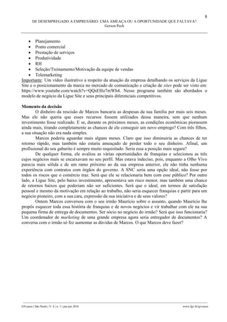 8
DE DESEMPREGADO A EMPRESÁRIO: UMA AMEAÇA OU A OPORTUNIDADE QUE FALTAVA?
Gerson Pech
________________________________________________________________________________________________
GVcasos | São Paulo | V. 6 | n. 1 | jan-jun 2016 www.fgv.br/gvcasos
 Planejamento
 Ponto comercial
 Prestação de serviços
 Produtividade
 RH
 Seleção/Treinamento/Motivação da equipe de vendas
 Telemarketing
Importante: Um vídeo ilustrativo a respeito da atuação da empresa detalhando os serviços da Ligue
Site e o posicionamento da marca no mercado de comunicação e criação de sites pode ser visto em:
https://www.youtube.com/watch?v=QQsEHo7mWh4. Nesse programa também são abordados o
modelo de negócio da Ligue Site e seus principais diferenciais competitivos.
Momento da decisão
O dinheiro da rescisão de Marcos bancaria as despesas da sua família por mais seis meses.
Mas ele não queria que esses recursos fossem utilizados dessa maneira, sem que nenhum
investimento fosse realizado. E se, durante os próximos meses, as condições econômicas piorassem
ainda mais, tirando completamente as chances de ele conseguir um novo emprego? Com três filhos,
a sua situação não era nada simples.
Marcos poderia aguardar mais alguns meses. Claro que isso diminuiria as chances de ter
retorno rápido, mas também não estaria ameaçado de perder todo o seu dinheiro. Afinal, um
profissional do seu gabarito é sempre muito requisitado. Seria essa a posição mais segura?
De qualquer forma, ele avaliou as várias oportunidades de franquias e selecionou as três
cujos negócios mais se encaixavam no seu perfil. Mas estava indeciso, pois, enquanto a Olho Vivo
parecia mais sólida e de um ramo próximo ao da sua empresa anterior, ele não tinha nenhuma
experiência com contratos com órgãos do governo. A SNC seria uma opção ideal, não fosse por
todos os riscos que o comércio traz. Será que ele se relacionaria bem com esse público? Por outro
lado, a Ligue Site, pelo baixo investimento, apresentava um risco menor, mas também uma chance
de retornos baixos que poderiam não ser suficientes. Será que o ideal, em termos de satisfação
pessoal e mesmo da motivação em relação ao trabalho, não seria esquecer franquias e partir para um
negócio pioneiro, com a sua cara, expressão da sua iniciativa e de seus valores?
Ontem Marcos conversou com o seu irmão Maurício sobre o assunto, quando Maurício lhe
propôs esquecer toda essa história de franquias e de novos negócios e vir trabalhar com ele na sua
pequena firma de entrega de documentos. Ser sócio no negócio do irmão? Será que isso funcionaria?
Um coordenador de marketing de uma grande empresa agora seria entregador de documentos? A
conversa com o irmão só fez aumentar as dúvidas de Marcos. O que Marcos deve fazer?
 