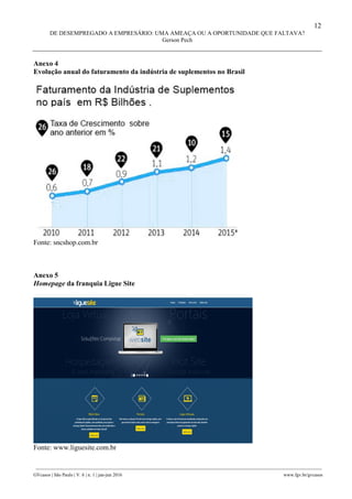 12
DE DESEMPREGADO A EMPRESÁRIO: UMA AMEAÇA OU A OPORTUNIDADE QUE FALTAVA?
Gerson Pech
________________________________________________________________________________________________
GVcasos | São Paulo | V. 6 | n. 1 | jan-jun 2016 www.fgv.br/gvcasos
Anexo 4
Evolução anual do faturamento da indústria de suplementos no Brasil
Fonte: sncshop.com.br
Anexo 5
Homepage da franquia Ligue Site
Fonte: www.liguesite.com.br
 