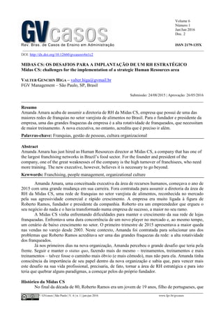Volume 6
Número 1
Jan/Jun 2016
Doc. 2
Rev. Bras. de Casos de Ensino em Administração ISSN 2179-135X
________________________________________________________________________________________________
©FGV-EAESP / GVcasos | São Paulo | V. 6 | n. 1 | jan-jun 2016 www.fgv.br/gvcasos
DOI: http://dx.doi.org/10.12660/gvcasosv6n1c2
MIDAS CS: OS DESAFIOS PARA A IMPLANTAÇÃO DE UM RH ESTRATÉGICO
Midas CS: challenges for the implementation of a strategic Human Resources area
VALTER GENCHIN HIGA – valter.higa@gvmail.br
FGV Management – São Paulo, SP, Brasil
Submissão: 24/08/2015 | Aprovação: 26/05/2016
_________________________________________________________________________________
Resumo
Amanda Amara acaba de assumir a diretoria de RH da Midas CS, empresa que possui de uma das
maiores redes de franquias no setor varejista de alimentos no Brasil. Para o fundador e presidente da
empresa, uma das grandes fraquezas da empresa é a alta rotatividade de franqueados, que necessitam
de maior treinamento. A nova executiva, no entanto, acredita que é preciso ir além.
Palavras-chave: Franquias, gestão de pessoas, cultura organizacional
Abstract
Amanda Amara has just hired as Human Resources director at Midas CS, a company that has one of
the largest franchising networks in Brazil’s food sector. For the founder and president of the
company, one of the great weaknesses of the company is the high turnover of franchisees, who need
more training. The new executive, however, believes it is necessary to go beyond.
Kewwords: Franchising, people management, organizational culture
Amanda Amara, uma conceituada executiva da área de recursos humanos, começava o ano de
2015 com uma grande mudança em sua carreira. Fora contratada para assumir a diretoria da área de
RH da Midas CS, uma rede de franquias no setor varejista de alimentos, reconhecida no mercado
pela sua agressividade comercial e rápido crescimento. A empresa era muito ligada à figura de
Roberto Ramos, fundador e presidente da companhia. Roberto era um empreendedor que ergueu o
seu negócio do nada e o havia transformado numa empresa de sucesso, a maior no seu ramo.
A Midas CS vinha enfrentando dificuldades para manter o crescimento da sua rede de lojas
franqueadas. Enfrentava uma dura concorrência de um novo player no mercado e, ao mesmo tempo,
um cenário de baixo crescimento no setor. O primeiro trimestre de 2015 apresentava a maior queda
nas vendas no varejo desde 2003. Neste contexto, Amanda foi contratada para solucionar uns dos
problemas que Roberto Ramos acreditava ser uma das grandes fraquezas da rede: a alta rotatividade
dos franqueados.
Já nos primeiros dias na nova organização, Amanda percebeu o grande desafio que teria pela
frente. Seguir e manter o status quo, fazendo mais do mesmo – treinamentos, treinamentos e mais
treinamentos – talvez fosse o caminho mais óbvio (e mais cômodo), mas não para ela. Amanda tinha
consciência da importância de seu papel dentro da nova organização e sabia que, para vencer mais
este desafio na sua vida profissional, precisaria, de fato, tornar a área de RH estratégica e para isto
teria que quebrar alguns paradigmas, a começar pelos do próprio fundador.
Histórico da Midas CS
No final da década de 80, Roberto Ramos era um jovem de 19 anos, filho de portugueses, que
 
