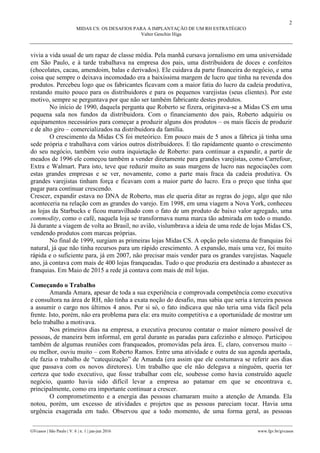 2
MIDAS CS: OS DESAFIOS PARA A IMPLANTAÇÃO DE UM RH ESTRATÉGICO
Valter Genchin Higa
________________________________________________________________________________________________
GVcasos | São Paulo | V. 6 | n. 1 | jan-jun 2016 www.fgv.br/gvcasos
vivia a vida usual de um rapaz de classe média. Pela manhã cursava jornalismo em uma universidade
em São Paulo, e à tarde trabalhava na empresa dos pais, uma distribuidora de doces e confeitos
(chocolates, cacau, amendoim, balas e derivados). Ele cuidava da parte financeira do negócio, e uma
coisa que sempre o deixava incomodado era a baixíssima margem de lucro que tinha na revenda dos
produtos. Percebeu logo que os fabricantes ficavam com a maior fatia do lucro da cadeia produtiva,
restando muito pouco para os distribuidores e para os pequenos varejistas (seus clientes). Por este
motivo, sempre se perguntava por que não ser também fabricante destes produtos.
No início de 1990, daquela pergunta que Roberto se fizera, originava-se a Midas CS em uma
pequena sala nos fundos da distribuidora. Com o financiamento dos pais, Roberto adquiriu os
equipamentos necessários para começar a produzir alguns dos produtos – os mais fáceis de produzir
e de alto giro – comercializados na distribuidora da família.
O crescimento da Midas CS foi meteórico. Em pouco mais de 5 anos a fábrica já tinha uma
sede própria e trabalhava com vários outros distribuidores. E tão rapidamente quanto o crescimento
do seu negócio, também veio outra inquietação de Roberto: para continuar a expandir, a partir de
meados de 1996 ele começou também a vender diretamente para grandes varejistas, como Carrefour,
Extra e Walmart. Para isto, teve que reduzir muito as suas margens de lucro nas negociações com
estas grandes empresas e se ver, novamente, como a parte mais fraca da cadeia produtiva. Os
grandes varejistas tinham força e ficavam com a maior parte do lucro. Era o preço que tinha que
pagar para continuar crescendo.
Crescer, expandir estava no DNA de Roberto, mas ele queria ditar as regras do jogo, algo que não
aconteceria na relação com as grandes do varejo. Em 1998, em uma viagem a Nova York, conheceu
as lojas da Starbucks e ficou maravilhado com o fato de um produto de baixo valor agregado, uma
commodity, como o café, naquela loja se transformava numa marca tão admirada em todo o mundo.
Já durante a viagem de volta ao Brasil, no avião, vislumbrava a ideia de uma rede de lojas Midas CS,
vendendo produtos com marcas próprias.
No final de 1999, surgiam as primeiras lojas Midas CS. A opção pelo sistema de franquias foi
natural, já que não tinha recursos para um rápido crescimento. A expansão, mais uma vez, foi muito
rápida e o suficiente para, já em 2007, não precisar mais vender para os grandes varejistas. Naquele
ano, já contava com mais de 400 lojas franqueadas. Tudo o que produzia era destinado a abastecer as
franquias. Em Maio de 2015 a rede já contava com mais de mil lojas.
Começando o Trabalho
Amanda Amara, apesar de toda a sua experiência e comprovada competência como executiva
e consultora na área de RH, não tinha a exata noção do desafio, mas sabia que seria a terceira pessoa
a assumir o cargo nos últimos 4 anos. Por si só, o fato indicava que não teria uma vida fácil pela
frente. Isto, porém, não era problema para ela: era muito competitiva e a oportunidade de mostrar um
belo trabalho a motivava.
Nos primeiros dias na empresa, a executiva procurou contatar o maior número possível de
pessoas, de maneira bem informal, em geral durante as paradas para cafezinho e almoço. Participou
também de algumas reuniões com franqueados, promovidas pela área. E, claro, conversou muito –
ou melhor, ouviu muito – com Roberto Ramos. Entre uma atividade e outra de sua agenda apertada,
ele fazia o trabalho de “catequização” de Amanda (era assim que ele costumava se referir aos dias
que passava com os novos diretores). Um trabalho que ele não delegava a ninguém, queria ter
certeza que todo executivo, que fosse trabalhar com ele, soubesse como havia construído aquele
negócio, quanto havia sido difícil levar a empresa ao patamar em que se encontrava e,
principalmente, como era importante continuar a crescer.
O comprometimento e a energia das pessoas chamaram muito a atenção de Amanda. Ela
notou, porém, um excesso de atividades e projetos que as pessoas pareciam tocar. Havia uma
urgência exagerada em tudo. Observou que a todo momento, de uma forma geral, as pessoas
 