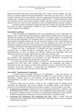 3
MIDAS CS: OS DESAFIOS PARA A IMPLANTAÇÃO DE UM RH ESTRATÉGICO
Valter Genchin Higa
________________________________________________________________________________________________
GVcasos | São Paulo | V. 6 | n. 1 | jan-jun 2016 www.fgv.br/gvcasos
pareciam em busca do que fazer e eram incentivadas a isto. “Talvez”, pensou Amanda, “este seja o
motivo da estrutura organizacional tão hierarquizada e burocrática que temos aqui”. “Ou será o
contrário” continuava ela nas suas reflexões, “que este comportamento das pessoas é justamente para
sustentar toda a hierarquia e burocracia da estrutura organizacional?”. A resposta pedia uma análise
mais profunda, que não seria possível naquele momento, mas pelo menos, ela já tinha uma boa
noção de como era o modus operandi das pessoas, o que seria fundamental para começar a trabalhar.
A primeira semana de empresa foi muito proveitosa para Amanda, que conseguiu fazer uma
boa leitura da cultura organizacional da Midas CS, que, como esperado, refletia fortemente as
crenças e atitudes de seu fundador.
Entendendo o problema
A alta rotatividade dos franqueados na rede era um problema que vinha se agravando. Nos
últimos 5 anos, o índice tinha quase que triplicado. Roberto Ramos acreditava que a causa estava na
deficiência do programa de capacitação dos franqueados. Ele costumava dizer: “se os franqueados
não estiverem bem preparados, não conseguem atingir os resultados esperados do negócio e isto
acaba gerando uma grande frustação, que faz com que muitos decidam vender o empreendimento ou
não investir na abertura de mais lojas na rede”. Com este diagnóstico em mente, em 2011 foi
realizado um grande investimento na área de treinamento da empresa franqueadora: estrutura física e
tecnológica e formação de uma equipe dedicada para a capacitação da rede de franqueados.
Mesmo com todo o investimento, os resultados não foram satisfatórios. A rotatividade
continuava alta e o número de lojas por franqueado, que era de 2,5 em 2010, caiu para 1,3
lojas/franqueado, em 2015. Na prática, estes números refletiam uma dificuldade maior para
continuar crescendo e um aumento significativo nos custos para se manter a rede.
O cenário externo também não era dos melhores. A empresa, pela primeira vez ao longo da
sua existência, vinha apresentando um crescimento com taxas decrescentes, justamente num
momento em que via a chegada de um grande player no mercado.
Foi neste contexto que Amanda começou na Midas CS. O direcionamento que recebera do
presidente havia sido muito claro: melhorar a capacitação dos franqueados para reduzir a
rotatividade na rede. Ele, inclusive, já tinha até lhe sugerido os passos a seguir para obter sucesso:
“Amanda, você precisa intensificar os treinamentos dos franqueados e de seus respectivos
funcionários, tenho certeza que é isto que vai fazer a diferença”.
Área de RH – Capacitação de Franqueados
A executiva teria uma equipe formada por 15 colaboradores – sendo dois gerentes, um
responsável pelas atribuições internas (funcionários da Midas CS) e outro focado no suporte aos
franqueados. Amanda reservou os dois primeiros dias para entender bem como funcionava
operacionalmente a sua área e as duas com as quais o RH tinha maior interação: Comercial e
Expansão.
Conversou muito com seu pessoal e, ciente de que a urgência maior da empresa estava
relacionada aos franqueados, deu um foco especial nas atividades ligadas a eles. Durante as
conversas já foi estruturando mentalmente as atividades, e depois as colocou no papel, como segue:
 Treinamento de franqueados: Realizado através de treinamentos presenciais e à distância. São,
predominantemente, técnicos e operacionais, com a finalidade de passar informações a respeito
dos produtos vendidos nas lojas e as normas e os procedimentos operacionais a serem seguidos.
O objetivo principal destes treinamentos é manter a uniformidade e o padrão nas lojas.
 Treinamento dos funcionários (dos franqueados) das lojas: Segue a mesma linha dos
treinamentos para os franqueados, porém, direcionado a informações técnicas sobre os produtos
e atendimento aos clientes.
 