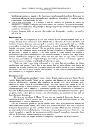 4
MIDAS CS: OS DESAFIOS PARA A IMPLANTAÇÃO DE UM RH ESTRATÉGICO
Valter Genchin Higa
________________________________________________________________________________________________
GVcasos | São Paulo | V. 6 | n. 1 | jan-jun 2016 www.fgv.br/gvcasos
 Gestão dos programas de incentivos dos funcionários (dos franqueados) das lojas: Trata-se de um
programa criado para apoiar os franqueados com a gestão dos funcionários. O objetivo é reduzir
o alto turnover dos funcionários das lojas.
 Seleção dos franqueados: Dá o suporte à área de Expansão no processo de seleção de
franqueados. Concentra-se na parte burocrática (análise dos currículos, análise dos documentos,
contato com os candidatos). Não participa da definição do perfil dos candidatos nem participa da
decisão dos selecionados.
 Eventos: Organiza todos os eventos relacionados aos franqueados: reuniões, convenções,
palestras, etc.
Área Comercial
Tendo uma boa compreensão da sua área, Amanda buscou entender também como era a
operação das duas áreas com as quais a área de RH mais se relacionava. Conversou por horas com
Humberto Medeiros, diretor da área comercial. O executivo estava na companhia há 6 anos e tinha
conquistado o prestígio de Roberto ao profissionalizar o sistema de franquias da Midas, até a sua
chegada visto como “muito informal”. No seu currículo estavam grandes redes de franquias,
inclusive uma das maiores do mundo no setor de fast-food. Engenheiro de formação, era obcecado
por processos e rotinas de trabalho. Exibia com orgulho os vários manuais das práticas e
procedimentos operacionais/administrativos, que direcionavam todas as ações na rede. “Aqui, nestes
manuais, tem tudo que o franqueado deve saber e fazer para gerir bem a sua loja”, frisava o diretor.
Na visão dele, que também era compartilhada pelo presidente da empresa, o crescimento rápido da
rede só havia sido possível pelo nível de padronização imposto a ela.
“Vejo que você é uma ótima profissional, e veio muito bem recomendada, fez ótimos
trabalhos por onde passou. Vou te dizer o que sempre dizia ao antigo diretor: num sistema de
franquias, não há muito o que inventar, temos que seguir o que está no manual, é o que o franqueado
precisa saber, está tudo ali, então treine-os com base nisto”’, e você vai ver que tudo fica mais fácil”,
disse Humberto, ao se despedir de Amanda.
Área de Expansão
Na manhã seguinte, Amanda aproveitou o horário do café para conversar com Renato Osório,
o diretor da área de Expansão. Renato era um executivo prata-da-casa, que havia começado como
assistente administrativo, passando pela consultoria de campo, onde havia adquirido muito
conhecimento sobre pontos de vendas (localizações comerciais - peça chave quando se fala de
expansão no varejo) e sobre o comércio varejista, até chegar ao cargo de diretor comercial, que
também abrangia a área de Expansão. A estrutura foi separada com a contratação de Humberto. O
presidente da Midas entendeu que Renato não estava mais dando conta de tocar as duas áreas e que o
seu perfil, muito voltado para as pessoas e ao relacionamento, não combinavam mais com as
dimensões atuais da empresa.
Ouvia-se nos corredores da Midas CS ,que antes da chegada de Humberto, Renato era o
queridinho do chefe. Mas há uns três anos pelo menos, vinha sendo muito pressionado por não
conseguir atingir as metas de abertura de lojas.
Uma das suas maiores queixas era que seu trabalho estava sendo muito prejudicado pela enorme
rotatividade de franqueados na rede. “Nos últimos anos, estamos trabalhando mais com os processos
de troca de franqueados do que com a abertura de novas unidades”. Outra das suas reclamações era
que estava cada vez mais difícil encontrar pessoas que, primeiro, tivessem recursos financeiros para
investir no negócio e, segundo, que atendessem os critérios de perfil esperado do franqueado. Estes
critérios, definidos pela área de expansão, eram os seguintes:
 Ter o sonho de ter o seu próprio negócio – o franqueado é o gestor do seu próprio negócio;
 