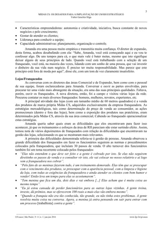 5
MIDAS CS: OS DESAFIOS PARA A IMPLANTAÇÃO DE UM RH ESTRATÉGICO
Valter Genchin Higa
________________________________________________________________________________________________
GVcasos | São Paulo | V. 6 | n. 1 | jan-jun 2016 www.fgv.br/gvcasos
 Características empreendedoras: autonomia e criatividade, iniciativa, busca constante de novos
negócios e pelo crescimento;
 Gostar de atender os clientes;
 Liderança para conduzir a equipe;
 Capacidade administrativas: planejamento, organização e controle.
Amanda era uma pessoa muito empática e transmitia muita confiança. O diretor de expansão,
desta forma, acabou desabafando com ela: “Sabe, Amanda, você está começando aqui e eu vou te
confessar algo. De uns tempos para cá, o que mais vale é bater metas, mesmo que isto signifique
deixar alguns de seus princípios de lado. Quando você está trabalhando com a seleção de um
franqueado, você está, na maioria das vezes, lidando com um sonho de uma pessoa, que vai investir
o dinheiro da sua vida num negócio. É preciso ter muita responsabilidade. Mas parece que este
princípio está fora de moda por aqui”, disse ele, com um tom de voz claramente insatisfeito.
Lojas/Franqueados
As conversas com os diretores das áreas Comercial e de Expansão, bem como com o pessoal
de sua equipe, foram esclarecedoras para Amanda. Conversar e ouvir as partes envolvidas, para
procurar ter uma visão mais abrangente da situação, era uma das suas principais qualidades. Faltava,
porém, ouvir os franqueados. A nova diretora, então, foi a campo e visitou várias lojas da rede.
Procurou contatar os mais diversos franqueados: homens, mulheres, novatos, experientes, etc.
A principal atividade das lojas (com um tamanho médio de 60 metros quadrados) é a venda
dos produtos de marca própria Midas CS, adquiridos exclusivamente da empresa franqueadora. As
estratégias mercadológicas, tais como determinação do preço de venda ao consumidor, as ações
promocionais (dentro e fora das lojas), bem como a exposição dos produtos nas prateleiras, eram
determinados pela Midas CS, através da sua área comercial, Cabendo ao franqueado operacionalizar
estas estratégias.
Amanda queria saber quais eram as dificuldades que eles encontravam para fazer isso
acontecer, já que os treinamentos e esforços da área de RH pareciam não estar surtindo efeito. Assim,
tomou nota de vários depoimentos de franqueados com relação às dificuldades que encontravam na
gestão das lojas, selecionando os que se mostraram mais relevantes.
A primeira das dificuldades demonstrada referia-se à gestão de pessoas. Amanda observou a
grande dificuldade dos franqueados em fazer os funcionários seguirem as normas e procedimentos
colocados pela franqueadora, que incluíam 30 passos de venda. O alto turnover dos funcionários
também foi um tema recorrente colocado pelos franqueados:
 “Elas não entendem o que deve ser feito e a gente é cobrado por isto. Se elas não seguirem
direitinho os passos de venda e o consultor vir isto, ele vai colocar no nosso relatório e aí logo
vem a franqueadora nos cobrar”.
 “Pelo fato de as meninas fazerem tudo, é um treinamento demorado. Elas têm que se preocupar
com o vencimento dos produtos, se preocupar com a aparência pessoal, com a limpeza e higiene
da loja, com todas as exigências da franqueadora e ainda atender os clientes com bom humor e
vender! Então leva um tempo para elas se acostumarem”.
 “Tem menina que fica um dia, dois dias e vai embora [...] Elas acham que é muita coisa ao
mesmo tempo”.
 “Eu já estou cansada de perder funcionários para as outras lojas vizinhas. A gente treina,
investe, dá prêmios, mas se oferecerem 100 reais a mais elas vão embora mesmo”.
 “Quando a franquia não era tão conhecida, tão grande, eu não tinha estes problemas. A gente
resolvia muita coisa na conversa. Agora, a menina já entra pensando em sair para entrar com
um processo [trabalhista] contra a gente”.
 