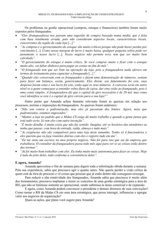 6
MIDAS CS: OS DESAFIOS PARA A IMPLANTAÇÃO DE UM RH ESTRATÉGICO
Valter Genchin Higa
________________________________________________________________________________________________
GVcasos | São Paulo | V. 6 | n. 1 | jan-jun 2016 www.fgv.br/gvcasos
Os problemas na gestão operacional (compras, estoque e financeiros) também foram muito
expostos pelos franqueados.
 “Eles (franqueadora) nos passam uma sugestão de compra baseada numa média, que é feita
com base totalmente errada, pois não consideram aspectos locais, características locais,
concorrentes da região de cada loja [...]”
 “As compras e o gerenciamento do estoque são muito críticos porque não pode haver perdas por
vencimento [...]. Como nossa margem de lucro é muito baixa, qualquer pequena sobra pode ser
justamente o nosso lucro [...]. Nosso negócio não permite erro, tem que ser muito bem
calculado”.
 “O gerenciamento do estoque é muito crítico. Se você comprar muito e ficar com o estoque
muito alto, vai faltar dinheiro para pagar as contas no fim do mês”.
 “O franqueado tem que ser bom na operação da loja, pois a franqueadora nada oferece em
termos de treinamento para capacitar o franqueado [...]”.
 “Quando eles conversam com os franqueados e fazem uma demonstração de números, sentam
para fazer um balanço, assim, genericamente. Eles dizem: seu faturamento foi este, suas
despesas foram estas e seu lucro foi este, estão aqui os seus números. A conversa seria em outro
nível se a gente começasse a entender sobre fluxo de caixa, dar esta visão ao franqueado, pois é
uma conta simples. A franqueadora diz que o capital de giro necessário é de 20 mil, mas como
você identifica se este é o capital de giro correto para a sua loja?”
Outro ponto que Amanda achou bastante relevante foram as queixas em relação aos
processos, normas e imposições da franqueadora. As queixas foram unânimes:
 “Não sou contra a padronização, mas eles já passaram dos limites. Agora, mais que
padronizados, estamos engessados”.
 “Manter a loja no padrão que a Midas CS exige dá muito trabalho e quando a gente pensa que
está tudo certo, lá vem eles com outra invenção”.
 “É muito detalhe, é muita coisa que não faz sentido. Imagina, até os horários das atendentes eu
tenho que passar, com hora de entrada, saída, almoço e tudo mais”.
 “As exigências não são compatíveis para uma loja deste tamanho. Tenho só 4 funcionários e
eles querem que eu faça reuniões diárias com eles e registre tudo em ata”.
 “Eu me sinto um escravo no meu próprio negócio. Não foi para isto que sai da empresa que
trabalhava. O consultor da franqueadora passa todo mês aqui para ver se as coisas estão dentro
das normas”.
 “Já foi muito bom trabalhar com eles. Eu tinha muito mais autonomia para fazer as coisas. Hoje
é tudo do jeito deles, tudo conforme a conveniência deles”.
E agora, Amanda?
Amanda aproveitou o fim de semana para digerir toda a informação obtida durante a semana.
Pela sua experiência, sabia que precisava agir o quanto antes. Não queria perder a visão crítica de
quem está de fora do processo e vê coisas que pessoas que já estão dentro não conseguem enxergar.
Para reduzir a alta rotatividade dos franqueados, Amanda sabia que precisava ir muito além
dos treinamentos, precisava implantar e trazer os conceitos de uma gestão estratégica para a área de
RH, que não se limitasse somente ao operacional, sendo submissa às áreas comercial e de expansão.
E agora, como Amanda poderá convencer o presidente e demais diretores de suas convicções?
Como tornar o RH da Midas CS em uma área estratégica, que possa interagir, influenciar e agregar
valor aos negócios da organização?
Quais as ações, que plano você sugere para Amanda?
 