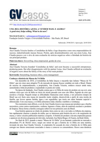Volume 6
Número 1
Jan/Jun 2016
Doc. 3
Rev. Bras. de Casos de Ensino em Administração ISSN 2179-135X
________________________________________________________________________________________________
©FGV-EAESP / GVcasos | São Paulo | V. 6 | n. 1 | jan-jun 2016 www.fgv.br/gvcasos
DOI: http://dx.doi.org/10.12660/gvcasosv6n1c3
UMA BOA HISTÓRIA AJUDA A VENDER MAIS. E AGORA?
A good story helps selling. What to do now?
SOLIMAR GARCIA – solimargarcia10@gmail.com
Fundação Getulio Vargas e Universidade Paulista – São Paulo, SP, Brasil
Submissão: 29/08/2015 | Aprovação: 26/05/2016
_________________________________________________________________________________
Resumo
Ana Claudia Teixeira fundou a Comidinhas da Itália e logo despontou como uma empreendedora de
sucesso, industrializando massas frescas. Porém, após desentendimentos com sua sócia Luísa, Ana
Claudia passou a ser o alvo de uma avalanche de notícias negativas sobre a falsidade da história de
seu principal produto.
Palavras-chave: Storytelling, ética empresarial, gestão de crise
Abstract
Ana Claudia Teixeira founded ‘Comidinhas da Itália’ and soon became a successful entrepreneur,
producing pasta. But after disagreements with his partner Luisa, Ana Claudia suffered an avalanche
of negative news about the falsity of the story of her main product.
Kewwords: Storytelling, business ethics, crisis management
Conheça a história da Massa da Vó Délia
Em dezembro de 2010, a Comidinhas da Itália lançou o macarrão tipo italiano “Massa da Vó
Délia”, que em cinco anos atingiria 5% do mercado de massas frescas vendidas em todo o Brasil. Diante
do sucesso do empreendimento, a proprietária, Ana Claudia Teixeira, sonhava crescer ainda mais,
aumentando a linha de produtos e expandindo os pontos de venda.
Na época da fundação, Ana Claudia contou que a vó Délia do nome do produto era sua avó, uma
senhora viúva que veio da Itália no início do século passado com seus oito filhos, fugindo da crise que
assolava a Europa. Naquele tempo as dificuldades financeiras eram muitas, e nos primeiros tempos de
Brasil sua avó fazia uma massa de macarrão muito simples, desenvolvida a partir de uma receita da
família, que levava apenas farinha, água e um segredinho, que trazia um sabor bastante especial e
diferenciado. Com essa massa, a vó Délia alimentava toda a família e também a vizinhança.
Nos momentos mais difíceis, a avó de Ana Claudia trocava suas massas por produtos que a família
necessitava, como outros mantimentos, verduras, legumes e frutas, além de materiais escolares e produtos
de limpeza. Dessa forma a família conseguiu sobreviver nos primeiros anos de Brasil.
Essa história aparecia no rótulo do produto, bem como no site e em todos os folhetos da empresa.
Isto rapidamente chamou a atenção da mídia, que se interessou pela história da avó e do surgimento da
massa, e vários veículos publicaram matérias a respeito. A história do produto e da neta empresária passou
a aparecer em diversos programas de televisão, incluindo Ana Maria Braga e Jô Soares, da Rede Globo.
No final de 2013, quando a marca “Massa da Vó Délia” já era bastante conhecida no mercado e
abocanhara 5% de Market share, surgiu um rumor de que a história da vó Délia era uma mentira,
invenção da neta Ana Claudia Teixeira. A empresária foi acusada de criar a história da vó Délia para
carregar nos fatores emocionais associados à marca e comover os consumidores. Houve uma denúncia
 
