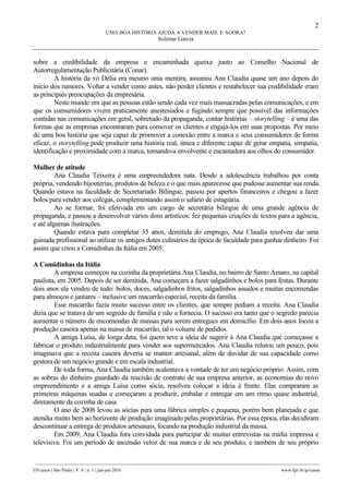 2
UMA BOA HISTÓRIA AJUDA A VENDER MAIS. E AGORA?
Solimar Garcia
________________________________________________________________________________________________
GVcasos | São Paulo | V. 6 | n. 1 | jan-jun 2016 www.fgv.br/gvcasos
sobre a credibilidade da empresa e encaminhada queixa junto ao Conselho Nacional de
Autorregulamentação Publicitária (Conar).
A história da vó Délia era mesmo uma mentira, assumiu Ana Claudia quase um ano depois do
início dos rumores. Voltar a vender como antes, não perder clientes e restabelecer sua credibilidade eram
as principais preocupações da empresária.
Neste mundo em que as pessoas estão sendo cada vez mais massacradas pelas comunicações, e em
que os consumidores vivem praticamente anestesiados e fugindo sempre que possível das informações
contidas nas comunicações em geral, sobretudo da propaganda, contar histórias – storytelling – é uma das
formas que as empresas encontraram para comover os clientes e engajá-los em suas propostas. Por meio
de uma boa história que seja capaz de promover a conexão entre a marca e seus consumidores de forma
eficaz, o storytelling pode produzir uma história real, única e diferente capaz de gerar empatia, simpatia,
identificação e proximidade com a marca, tornando-a envolvente e encantadora aos olhos do consumidor.
Mulher de atitude
Ana Claudia Teixeira é uma empreendedora nata. Desde a adolescência trabalhou por conta
própria, vendendo bijouterias, produtos de beleza e o que mais aparecesse que pudesse aumentar sua renda.
Quando estava na faculdade de Secretariado Bilingue, passou por apertos financeiros e chegou a fazer
bolos para vender aos colegas, complementando assim o salário de estagiária.
Ao se formar, foi efetivada em um cargo de secretária bilingue de uma grande agência de
propaganda, e passou a desenvolver vários dons artísticos: fez pequenas criações de textos para a agência,
e até algumas ilustrações.
Quando estava para completar 35 anos, demitida do emprego, Ana Claudia resolveu dar uma
guinada profissional ao utilizar os antigos dotes culinários da época de faculdade para ganhar dinheiro. Foi
assim que criou a Comidinhas da Itália em 2005.
A Comidinhas da Itália
A empresa começou na cozinha da proprietária Ana Claudia, no bairro de Santo Amaro, na capital
paulista, em 2005. Depois de ser demitida, Ana começara a fazer salgadinhos e bolos para festas. Durante
dois anos ela vendeu de tudo: bolos, doces, salgadinhos fritos, salgadinhos assados e muitas encomendas
para almoços e jantares – inclusive um macarrão especial, receita da família.
Esse macarrão fazia muito sucesso entre os clientes, que sempre pediam a receita. Ana Claudia
dizia que se tratava de um segredo de família e não a fornecia. O sucesso era tanto que o segredo parecia
aumentar o número de encomendas de massas para serem entregues em domicílio. Em dois anos focou a
produção caseira apenas na massa de macarrão, tal o volume de pedidos.
A amiga Luísa, de longa data, foi quem teve a ideia de sugerir à Ana Claudia que começasse a
fabricar o produto industrialmente para vender aos supermercados. Ana Claudia relutou um pouco, pois
imaginava que a receita caseira deveria se manter artesanal, além de duvidar de sua capacidade como
gestora de um negócio grande e em escala industrial.
De toda forma, Ana Claudia também acalentava a vontade de ter um negócio próprio. Assim, com
as sobras do dinheiro guardado da rescisão de contrato de sua empresa anterior, as economias do novo
empreendimento e a amiga Luísa como sócia, resolveu colocar a ideia à frente. Elas compraram as
primeiras máquinas usadas e começaram a produzir, embalar e entregar em um ritmo quase industrial,
diretamente da cozinha de casa
O ano de 2008 levou as sócias para uma fábrica simples e pequena, porém bem planejada e que
atendia muito bem ao horizonte de produção imaginado pelas proprietárias. Por essa época, elas decidiram
descontinuar a entrega de produtos artesanais, focando na produção industrial da massa.
Em 2009, Ana Claudia fora convidada para participar de muitas entrevistas na mídia impressa e
televisiva. Foi um período de ascensão veloz de sua marca e de seu produto, e também de seu próprio
 