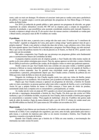 3
UMA BOA HISTÓRIA AJUDA A VENDER MAIS. E AGORA?
Solimar Garcia
________________________________________________________________________________________________
GVcasos | São Paulo | V. 6 | n. 1 | jan-jun 2016 www.fgv.br/gvcasos
nome, cada vez mais em destaque. Os números só cresciam: tanto para as vendas como para a preferência
do público. Foi quando surgiu o convite para participar dos programas de Ana Maria Braga e Jô Soares,
ambos da Rede Globo.
Em 2010, já conhecida do grande público e após aparecer nos programas de televisão, um grupo
importante do cenário alimentício investiu R$ 500 mil na empresa para a compra de maquinário e
aumento da produção, o que possibilitou uma ascensão considerada meteórica pelo mercado financeiro,
levando a empresa a atingir cerca de 5% de market share de massas caseiras e estendendo as vendas para
o Brasil inteiro, com pouco mais de R$ 16 milhões em vendas.
O problema
Depois de dois anos, a parceria com a amiga não deu mais certo. O motivo era “o estrelismo de
Ana Claudia”, segundo as alegações de Luísa, para quem a antiga amiga “queria aparecer mais do que a
própria empresa”. Desde o ano anterior a relação das duas não ia bem, o que culminou com o forte ciúme
de Luísa quando apenas Ana Claudia foi convidada para o programa Ana Maria Braga, em rede nacional.
Mas o que Luísa não perdoou mesmo foi a ida da parceira ao Jô Soares, no final de 2012, quando Luísa
pediu para sair da sociedade.
Mal sabia a empresária Ana Claudia que sua presença nos programas globais seria fundamental
para os acontecimentos futuros da Comidinhas da Itália.
A pequena empresa assumia ares de empresa grande, e Ana Claudia não tinha muitas noções de
gestão ou de como adotar estratégias para crescer. Para ela, apenas aparecer na televisão e contar a história
da avó Délia já resolveria o problema das vendas, da divulgação e todos os outros que pudessem aparecer.
Desde a época em que Ana Claudia fazia suas comidas em casa para vender, e também quando
começou a fabricar as massas industrialmente, as pessoas perguntavam sobre o tal segredo de família, e
ela sempre evitava responder. Isso foi gerando uma curiosidade muito grande na vizinhança, nos
consumidores e parceiros, principalmente depois que Ana Claudia contou a história da pobreza da avó
Délia que teria vindo da Itália no início do século passado.
Ninguém da vizinhança de Ana Claudia engolia muito isso, pois nas visitas da família, jamais
aparecera alguma avó na residência. Até aí tudo bem, pois já poderia ser falecida, era o pensamento geral.
Depois que Ana Claudia começou a aparecer em programas de televisão, a história foi ficando
cada vez mais consistente e as pessoas queriam saber mais sobre o segredo de família, a avó e a tal história.
Assim foi que a própria história da massa vó Délia começou a fazer parte do rótulo do produto,
aumentando ainda mais a empatia com os consumidores e, principalmente, as vendas.
As vendas iam de vento em popa até 2013, quando a ex-sócia Luísa apareceu em vários programas
de televisão e reportagens desmentindo a história de Ana Claudia. Ela dizia que não existia avó Délia
nenhuma, e que a Comidinhas da Itália, na pessoa de Ana Claudia, tinha inventado a história para enganar
os consumidores e aumentar vendas. “Pura jogada de marketing”, dizia ela. O público não gostou nada
nada de saber da mentira e fugiu da marca durante todo o ano de 2014. O volume de vendas anual caiu
dos R$ 600 milhões no final de 2013 para menos de 350 milhões em novembro de 2014.
Repercussão
A própria Luísa liderou um movimento no Facebook e em outras redes sociais para desmascarar a
história da vó Délia. Com a ampliação dos seguidores, que eram, antes de tudo, apaixonados pela marca e
pela massa, e a pressão da imprensa para saber se era mesmo inventada a história, Ana Claudia não
aguentou e assumiu a invenção da história.
Quando Ana Cláudia contou que a história da vó Délia era uma mentira, a movimentação dos
internautas nas redes sociais foi assim:
 