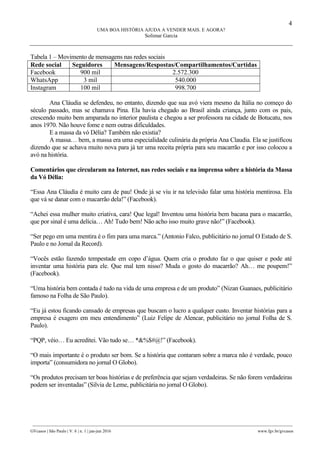4
UMA BOA HISTÓRIA AJUDA A VENDER MAIS. E AGORA?
Solimar Garcia
________________________________________________________________________________________________
GVcasos | São Paulo | V. 6 | n. 1 | jan-jun 2016 www.fgv.br/gvcasos
Tabela 1 – Movimento de mensagens nas redes sociais
Rede social Seguidores Mensagens/Respostas/Compartilhamentos/Curtidas
Facebook 900 mil 2.572.300
WhatsApp 3 mil 540.000
Instagram 100 mil 998.700
Ana Cláudia se defendeu, no entanto, dizendo que sua avó viera mesmo da Itália no começo do
século passado, mas se chamava Pina. Ela havia chegado ao Brasil ainda criança, junto com os pais,
crescendo muito bem amparada no interior paulista e chegou a ser professora na cidade de Botucatu, nos
anos 1970. Não houve fome e nem outras dificuldades.
E a massa da vó Délia? Também não existia?
A massa… bem, a massa era uma especialidade culinária da própria Ana Claudia. Ela se justificou
dizendo que se achava muito nova para já ter uma receita própria para seu macarrão e por isso colocou a
avó na história.
Comentários que circularam na Internet, nas redes sociais e na imprensa sobre a história da Massa
da Vó Délia:
“Essa Ana Cláudia é muito cara de pau! Onde já se viu ir na televisão falar uma história mentirosa. Ela
que vá se danar com o macarrão dela!” (Facebook).
“Achei essa mulher muito criativa, cara! Que legal! Inventou uma história bem bacana para o macarrão,
que por sinal é uma delícia… Ah! Tudo bem! Não acho isso muito grave não!” (Facebook).
“Ser pego em uma mentira é o fim para uma marca.” (Antonio Falco, publicitário no jornal O Estado de S.
Paulo e no Jornal da Record).
“Vocês estão fazendo tempestade em copo d’água. Quem cria o produto faz o que quiser e pode até
inventar uma história para ele. Que mal tem nisso? Muda o gosto do macarrão? Ah… me poupem!”
(Facebook).
“Uma história bem contada é tudo na vida de uma empresa e de um produto” (Nizan Guanaes, publicitário
famoso na Folha de São Paulo).
“Eu já estou ficando cansado de empresas que buscam o lucro a qualquer custo. Inventar histórias para a
empresa é exagero em meu entendimento” (Luiz Felipe de Alencar, publicitário no jornal Folha de S.
Paulo).
“PQP, véio… Eu acreditei. Vão tudo se… *&%$#@!” (Facebook).
“O mais importante é o produto ser bom. Se a história que contaram sobre a marca não é verdade, pouco
importa” (consumidora no jornal O Globo).
“Os produtos precisam ter boas histórias e de preferência que sejam verdadeiras. Se não forem verdadeiras
podem ser inventadas” (Silvia de Leme, publicitária no jornal O Globo).
 
