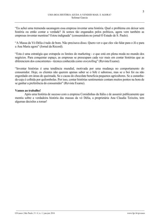 5
UMA BOA HISTÓRIA AJUDA A VENDER MAIS. E AGORA?
Solimar Garcia
________________________________________________________________________________________________
GVcasos | São Paulo | V. 6 | n. 1 | jan-jun 2016 www.fgv.br/gvcasos
“Eu achei uma tremenda sacanagem essa empresa inventar uma história. Qual o problema em deixar sem
história ou então contar a verdade? Já somos tão enganados pelos políticos, agora vem também as
empresas inventar mentiras? Estou indignada” (consumidora no jornal O Estado de S. Paulo).
“A Massa da Vó Délia é tudo de bom. Não precisava disso. Quero ver o que eles vão falar para o Jô e para
a Ana Maria agora” (Jornal da Record).
“Esta é uma estratégia que extrapola os limites do marketing - e que está em plena moda no mundo dos
negócios. Para conquistar espaço, as empresas se preocupam cada vez mais em contar histórias que as
diferenciem dos concorrentes - técnica conhecida como storytelling” (Revista Exame).
“Inventar histórias é uma tendência mundial, motivada por uma mudança no comportamento do
consumidor. Hoje, os clientes não querem apenas saber se o bife é saboroso, mas se o boi foi ou não
engordado em áreas de queimada. Se o cacau do chocolate beneficia pequenos agricultores. Se a castanha-
de-caju é colhida por quilombolas. Por isso, contar histórias sentimentais contam muitos pontos na hora de
se ganhar a preferência do consumidor” (Revista Exame).
Vamos ao trabalho!
Após uma história de sucesso com a empresa Comidinhas da Itália e de assumir publicamente que
mentiu sobre a verdadeira história das massas da vó Délia, a proprietária Ana Claudia Teixeira, tem
algumas decisões a tomar!
 
