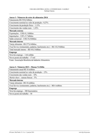 6
UMA BOA HISTÓRIA AJUDA A VENDER MAIS. E AGORA?
Solimar Garcia
________________________________________________________________________________________________
GVcasos | São Paulo | V. 6 | n. 1 | jan-jun 2016 www.fgv.br/gvcasos
Anexo 1 - Números do setor de alimentos 2014
Faturamento R$ 529,6 bilhões
Crescimento nominal no valor de produção - 9,27%
Crescimento da produção física – 1,13%
Crescimento das vendas reais – 1,52%
Mercado externo
Exportações – US$ 41,1 bilhões
Importações – US% 5,7 bilhões
Saldo comercial – US$ 35,4 bilhões
Mercado interno
Varejo alimentar - R$ 277,6 bilhões
Food Service (restaurantes, padarias, lanchonetes etc.) – R$ 132,5 bilhões
Total mercado interno – R$ 410,1 bilhões
Emprego
Nível de emprego – 1.66 milhão
Novos postos de trabalho – 17 mil
Fonte: Associação Brasileira da Indústria Alimentícia
Anexo 2 - Números 2013 – Massas Vó Délia
Faturamento anual R$ 16 milhões
Crescimento nominal no valor de produção – 15%
Crescimento das vendas reais – 10%
Market share – massas frescas – 5%
Mercado interno
Varejo alimentar - R$ 10 milhões
Food Service (restaurantes, padarias, lanchonetes etc.) – R$ 6 milhões
Emprego
Nível de emprego – 300 funcionários
Novos postos de trabalho – 50
 