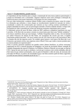 7
UMA BOA HISTÓRIA AJUDA A VENDER MAIS. E AGORA?
Solimar Garcia
________________________________________________________________________________________________
GVcasos | São Paulo | V. 6 | n. 1 | jan-jun 2016 www.fgv.br/gvcasos
Anexo 3 - Grandes histórias, grandes marcas
A importância de boas histórias para a criação e manutenção de uma marca ajuda na aproximação e
criação de intimidade com o consumidor. Algumas empresas usam como estratégia a utilização da
história da marca como ponto importante e de destaque em suas comunicações.
Em um vídeo institucional, a empresa Johnnie Walker conta a trajetória da marca: como foi criada,
os obstáculos que enfrentou e como chegou ao reconhecimento mundial do mercado de whisky,
ressaltando o cenário das comunicações que remetem ao keep walking (contine caminhando) e à
própria identidade da marca, com um personagem narrando a história andando durante o tempo todo
de duração do vídeo e passando por ícones que destacam momentos importantes para a marca1
.
A fabricante carioca de sucos Do Bem, criada em 2007, publicava verdadeiros manifestos em suas
caixinhas. A Do Bem não usa açúcar, corantes ou conservantes para fazer uma “bebida verdadeira”.
Um desses manifestos dizia que suas laranjas, “colhidas fresquinhas todos os dias, vêm da fazenda
do senhor Francesco do interior de São Paulo, um esconderijo tão secreto que nem o Capitão
Nascimento poderia descobrir”. Os sucos custam cerca de 10% mais do que os da concorrência. Mas
as laranjas não são tão especiais assim. Na verdade, quem fornece o suco para a Do Bem não é seu
Francesco, que jamais existiu, mas empresas como a Brasil Citrus, que vende o mesmo produto para
as marcas próprias de supermercados2
.
Entre os picolés artesanais populares nos grandes centros urbanos brasileiros, as palletas mexicanas
apareceram em 2012 e estavam presentes em shoppings e em locais de movimento intenso, somando 49
unidades franqueadas das marcas El Paleteros, Los Paleteros, Paleteca e Palecolé, em seu auge, no final de
2014. Apesar de mais caro do que os similares, o sorvete que é cremoso e tem versões recheadas, além de
bem maior do que estamos acostumados, caiu no gosto do brasileiro e além do nome, de mexicano não
tem nada. No México, as palletas são encontradas na rua e são feitas somente a partir de frutas e água bem
ao estilo do nosso famoso e baratinho picolé de rua.3,4,5
1
UB HOUSE. Sua marca tem boas histórias para contar? Disponível em: http://ubhouse.com.br/sua-marca-tem-boas-
historias-para-contar/. Acesso em: 27 mai. 2015.
2
LEAL, A. L. Toda empresa quer ter uma boa história. Algumas são mentira. Revista Exame. 22.10.2014. Disponível
em: http://exame.abril.com.br/revista-exame/edicoes/1076/noticias/marketing-ou-mentira, acesso em: 14 jul. 2015.
3
ALVARENGA, D. Empresa paulista quer exportar ‘picolés gourmet’. G1. Disponível em:
http://g1.globo.com/economia/negocios/noticia/2012/09/empresa-paulista-quer-exportar-picoles-gourmet.html. Acesso
em: 27 mai. 2015.
4
CODOGNO, V. Chefs mexicanos confessam: não há paletas recheadas na terra de Chesperito. O Estado de S. Paulo.
Estadão PME. Gastronomia. 05 fev. 2015. Disponível em: http://pme.estadao.com.br/noticias/noticias,chefs-mexicanos-
confessam-nao-ha-paletas-recheadas-na-terra-de-chesperito,5432,0.htm. Acesso em: 27 mai. 2015.
5
G1. Histórias contadas pelas marcas Diletto e Do Bem vão parar no Conar. G1. 25/11/2014. Disponível em:
http://g1.globo.com/economia/midia-e-marketing/noticia/2014/11/historias-contadas-pelas-marcas-diletto-e-do-bem-vao-
parar-no-conar.html. Acesso em: 27 mai. 2015.
 