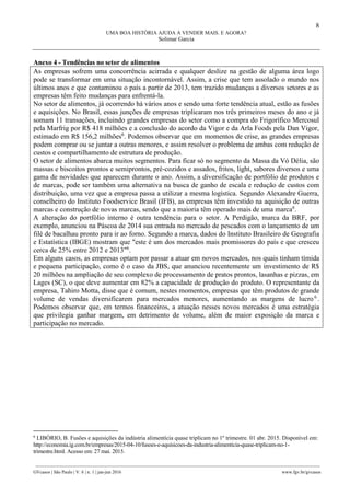 8
UMA BOA HISTÓRIA AJUDA A VENDER MAIS. E AGORA?
Solimar Garcia
________________________________________________________________________________________________
GVcasos | São Paulo | V. 6 | n. 1 | jan-jun 2016 www.fgv.br/gvcasos
Anexo 4 - Tendências no setor de alimentos
As empresas sofrem uma concorrência acirrada e qualquer deslize na gestão de alguma área logo
pode se transformar em uma situação incontornável. Assim, a crise que tem assolado o mundo nos
últimos anos e que contaminou o país a partir de 2013, tem trazido mudanças a diversos setores e as
empresas têm feito mudanças para enfrentá-la.
No setor de alimentos, já ocorrendo há vários anos e sendo uma forte tendência atual, estão as fusões
e aquisições. No Brasil, essas junções de empresas triplicaram nos três primeiros meses do ano e já
somam 11 transações, incluindo grandes empresas do setor como a compra do Frigorífico Mercosul
pela Marfrig por R$ 418 milhões e a conclusão do acordo da Vigor e da Arla Foods pela Dan Vigor,
estimado em R$ 156,2 milhões6
. Podemos observar que em momentos de crise, as grandes empresas
podem comprar ou se juntar a outras menores, e assim resolver o problema de ambas com redução de
custos e compartilhamento de estrutura de produção.
O setor de alimentos abarca muitos segmentos. Para ficar só no segmento da Massa da Vó Délia, são
massas e biscoitos prontos e semiprontos, pré-cozidos e assados, fritos, light, sabores diversos e uma
gama de novidades que aparecem durante o ano. Assim, a diversificação de portfólio de produtos e
de marcas, pode ser também uma alternativa na busca de ganho de escala e redução de custos com
distribuição, uma vez que a empresa passa a utilizar a mesma logística. Segundo Alexandre Guerra,
conselheiro do Instituto Foodservice Brasil (IFB), as empresas têm investido na aquisição de outras
marcas e construção de novas marcas, sendo que a maioria têm operado mais de uma marca6
.
A alteração do portfólio interno é outra tendência para o setor. A Perdigão, marca da BRF, por
exemplo, anunciou na Páscoa de 2014 sua entrada no mercado de pescados com o lançamento de um
filé de bacalhau pronto para ir ao forno. Segundo a marca, dados do Instituto Brasileiro de Geografia
e Estatística (IBGE) mostram que "este é um dos mercados mais promissores do país e que cresceu
cerca de 25% entre 2012 e 2013"6
.
Em alguns casos, as empresas optam por passar a atuar em novos mercados, nos quais tinham tímida
e pequena participação, como é o caso da JBS, que anunciou recentemente um investimento de R$
20 milhões na ampliação de seu complexo de processamento de pratos prontos, lasanhas e pizzas, em
Lages (SC), o que deve aumentar em 82% a capacidade de produção do produto. O representante da
empresa, Tahiro Motta, disse que é comum, nestes momentos, empresas que têm produtos de grande
volume de vendas diversificarem para mercados menores, aumentando as margens de lucro6
.
Podemos observar que, em termos financeiros, a atuação nesses novos mercados é uma estratégia
que privilegia ganhar margem, em detrimento de volume, além de maior exposição da marca e
participação no mercado.
6
LIBÓRIO, B. Fusões e aquisições da indústria alimentícia quase triplicam no 1º trimestre. 01 abr. 2015. Disponível em:
http://economia.ig.com.br/empresas/2015-04-10/fusoes-e-aquisicoes-da-industria-alimenticia-quase-triplicam-no-1-
trimestre.html. Acesso em: 27 mai. 2015.
 