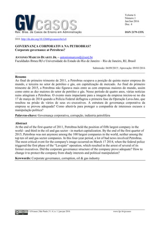 Volume 6
Número 1
Jan/Jun 2016
Doc. 4
Rev. Bras. de Casos de Ensino em Administração ISSN 2179-135X
________________________________________________________________________________________________
©FGV-EAESP / GVcasos | São Paulo | V. 6 | n. 1 | jan-jun 2016 www.fgv.br/gvcasos
DOI: http://dx.doi.org/10.12660/gvcasosv6n1c4
GOVERNANÇA CORPORATIVA NA PETROBRAS?
Corporate governance at Petrobras?
ANTONIO MARCOS DUARTE JR. – antoniomarcosdj@uerj.br
Faculdades Ibmec/RJ e Universidade do Estado do Rio de Janeiro – Rio de Janeiro, RJ, Brasil
Submissão: 04/09/2015 | Aprovação: 09/03/2016
_________________________________________________________________________________
Resumo
Ao final do primeiro trimestre de 2011, a Petrobras ocupava a posição de quinta maior empresa do
mundo, e terceira no setor de petróleo e gás, em capitalização de mercado. Ao final do primeiro
trimestre de 2015, a Petrobras não figurava mais entre as cem empresas maiores do mundo, assim
como entre as dez maiores do setor de petróleo e gás. Nesse período de quatro anos, várias notícias
ruins atingiram a Petrobras. O evento mais impactante para a imagem da empresa iniciou-se no dia
17 de março de 2014 quando a Polícia Federal deflagrou a primeira fase da Operação Lava-Jato, que
resultou na prisão de vários de seus ex--executivos. A estrutura de governança corporativa da
empresa se provou adequada? Como alterá-la para proteger a companhia de interesses escusos e
manipulação política?
Palavras-chave: Governança corporativa, corrupção, indústria petrolífera
Abstract
At the end of the first quarter of 2011, Petrobras held the position of fifth largest company in the
world - and third in the oil and gas sector - in market capitalization. By the end of the first quarter of
2015, Petrobras was not anymore among the 100 largest companies in the world, neither among the
top ten oil and gas sector companies. In this four-year period, a lot of bad news involved Petrobras.
The most critical event for the company's image occurred on March 17 2014, when the federal police
triggered the first phase of the “Lavajato” operation, which resulted in the arrest of several of its
former executives. Did the corporate governance structure of the company prove adequate? How to
change it to protect the company from shady interests and political manipulation?
Kewwords: Corporate governance, corruption, oil & gas industry
 