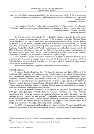 2
GOVERNANÇA CORPORATIVA NA PETROBRAS?
Antonio Marcos Duarte Jr.
________________________________________________________________________________________________
GVcasos | São Paulo | V. 6 | n. 1 | jan-jun 2016 www.fgv.br/gvcasos
Qual crise pode abalar uma empresa petrolífera que detém mais de 30 bilhões de barris de reservas
e possui conhecimento, tecnologia e excelência operacional para produzi-los com excepcional
lucratividade?
Guilherme O. Estrella1
A corrupção na Petrobras resulta em lavagem de dinheiro. [...] Isso precisa ser esclarecido.
[...] Se não com efeito prático, para a história deste país. A cada nova fase [...] puxa-se uma pena e
vem uma galinha na Operação Lava Jato.
Gilmar F. Mendes2
Ao final do primeiro trimestre de 2011 a Petrobras ocupava a posição de quinta maior
empresa do mundo em capitalização de mercado (US$), segundo a publicação Financial Times
Global 500. Na época, a empresa brasileira era a terceira maior em capitalização de mercado do setor
de petróleo e gás no mundo, superada apenas pela norte-americana Exxon-Mobil e a chinesa
PetroChina, mas acima de outras empresas gigantes com atuação no setor, como Chevron, British
Petroleum, Total e Royal Dutch Shell. Passados exatos quatro anos, ao final do primeiro trimestre de
2015, a Petrobras não figurava mais entre as 100 empresas com as maiores capitalizações de
mercado no mundo, assim como entre as 10 maiores do setor de petróleo e gás em nível mundial.
Como explicar tamanha redução de valor de mercado em tão pouco tempo?
Nesse período de quatro anos, várias notícias ruins atingiram a Petrobras. O evento mais
impactante para a imagem da empresa iniciou-se no dia 17 de março de 2014, quando a Polícia
Federal deflagrou a primeira fase da Operação Lava Jato, que resultou na prisão de vários de seus ex-
executivos nas semanas seguintes.
A estrutura de governança corporativa da Petrobras provou-se adequada?
O petróleo é nosso!
A empresa Petróleo Brasileiro S.A. (Petrobras) foi instituída pela Lei n. 2.004, de 3 de
outubro de 1953, sancionada pelo então presidente Getulio Vargas. A sua criação foi consequência
direta da campanha “O petróleo é nosso!”, que defendia o monopólio estatal do petróleo no Brasil,
contrária ao Estatuto de Petróleo apresentado à sociedade em 1948, o qual permitiria a participação
do setor privado em todas as atividades relativas ao setor de petróleo e gás. A Lei n. 2.004 permitiu à
Petrobras conduzir de maneira monopolística todas as atividades relativas à exploração e refino de
petróleo, gás e seus derivados no País por mais de 40 anos, à exceção da distribuição no atacado e
venda de combustíveis no varejo (postos de gasolina).
A Lei n. 9.478, também chamada de Lei do Petróleo, foi sancionada no dia 6 de agosto de
1997 pelo então presidente Fernando Henrique Cardoso, permitindo que outras empresas
participassem (em regime de concessão ou mediante autorização da União) de todos os elos da
cadeia do petróleo – ou seja, “do poço ao posto” –, quebrando, assim, o monopólio da Petrobras nas
atividades de exploração e refino. A mesma lei criou o Conselho Nacional de Política Energética e a
Agência Nacional do Petróleo, forçando a Petrobras a se adaptar a outra realidade, agora mais
competitiva, o que forçou mudanças internas importantes na empresa.
Em 1999, veio a primeira grande mudança no estatuto social da Petrobras, quando buscou
melhorar a sua estrutura de governança corporativa: o Anexo 1 resume algumas dessas mudanças.
1
Geólogo com mais de 40 anos de Petrobras, ex-diretor de exploração e produção, considerado o “descobridor” do pré-
sal.
2
Ministro do Supremo Tribunal Federal e professor da Universidade de Brasília.
 