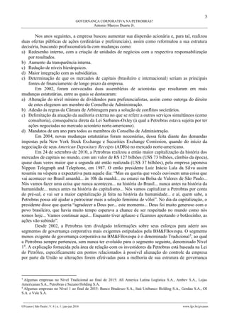 3
GOVERNANÇA CORPORATIVA NA PETROBRAS?
Antonio Marcos Duarte Jr.
________________________________________________________________________________________________
GVcasos | São Paulo | V. 6 | n. 1 | jan-jun 2016 www.fgv.br/gvcasos
Nos anos seguintes, a empresa buscou aumentar sua dispersão acionária e, para tal, realizou
duas ofertas públicas de ações (ordinárias e preferenciais), assim como reformulou a sua estrutura
decisória, buscando profissionalizá-la com mudanças como:
a) Redesenho interno, com a criação de unidades de negócios com a respectiva responsabilização
por resultados.
b) Aumento da transparência interna.
c) Redução de níveis hierárquicos.
d) Maior integração com as subsidiárias.
e) Determinação de que os mercados de capitais (brasileiro e internacional) seriam as principais
fontes de financiamento de longo prazo da empresa.
Em 2002, foram convocadas duas assembleias de acionistas que resultaram em mais
mudanças estatutárias, entre as quais se destacaram:
a) Alteração do nível mínimo de dividendos para preferencialistas, assim como outorga do direito
de estes elegerem um membro do Conselho de Administração.
b) Adesão às regras da Câmara de Arbitragem para a solução de conflitos societários.
c) Delimitação da atuação da auditoria externa no que se refere a outros serviços simultâneos (como
consultoria), consequência direta da Lei Sarbanes-Oxley (à qual a Petrobras estava sujeita por ter
ações negociadas no mercado acionário norte-americano).
d) Mandatos de um ano para todos os membros do Conselho de Administração.
Em 2004, novas mudanças estatutárias foram necessárias, dessa feita diante das demandas
impostas pela New York Stock Exchange e Securities Exchange Comission, quando do início da
negociação de seus American Depositary Receipts (ADRs) no mercado norte-americano.
Em 24 de setembro de 2010, a Petrobras realizou a então maior capitalização da história dos
mercados de capitais no mundo, com um valor de R$ 127 bilhões (US$ 73 bilhões, câmbio da época),
quase duas vezes maior que a segunda até então realizada (US$ 37 bilhões), pela empresa japonesa
Nippon Telegraph and Telephone, em 1987. O então presidente Luiz Inácio Lula da Silva assim
resumiu na véspera a expectativa para aquele dia: “Mas eu queria que vocês ouvissem uma coisa que
vai acontecer no Brasil amanhã... às 10h da manhã... eu estarei na Bolsa de Valores de São Paulo...
Nós vamos fazer uma coisa que nunca aconteceu... na história do Brasil... nunca antes na história da
humanidade... nunca antes na história do capitalismo... Nós vamos capitalizar a Petrobras por conta
do pré-sal, e vai ser a maior capitalização já feita na história da humanidade... e aí, quem sabe, a
Petrobras possa até ajudar a patrocinar mais a seleção feminina de vôlei”. No dia da capitalização, o
presidente disse que queria “agradecer a Deus por... este momento... Deus foi muito generoso com o
povo brasileiro, que havia muito tempo esperava a chance de ser respeitado no mundo como nós
somos hoje... Vamos continuar aqui... Enquanto tiver aplauso e ficarmos apertando o botãozinho, as
ações vão subindo”.
Desde 2002, a Petrobras tem divulgado informações sobre seus esforços para aderir aos
segmentos de governança corporativa mais exigentes estipulados pela BM&FBovespa. O segmento
menos exigente de governança corporativa na BM&FBovespa é o denominado Tradicional3
, ao qual
a Petrobras sempre pertenceu, sem nunca ter evoluído para o segmento seguinte, denominado Nível
14
. A explicação fornecida pela área de relação com os investidores da Petrobras está baseada na Lei
do Petróleo, especificamente em pontos relacionados à possível alienação do controle da empresa
por parte da União se alterações forem efetivadas para a melhoria de sua estrutura de governança
3
Algumas empresas no Nível Tradicional ao final de 2015: All America Latina Logística S.A., Ambev S.A., Lojas
Americanas S.A., Petrobras e Suzano Holding S.A.
4
Algumas empresas no Nível 1 ao final de 2015: Banco Bradesco S.A., Itaú Unibanco Holding S.A., Gerdau S.A., OI
S.A. e Vale S.A.
 