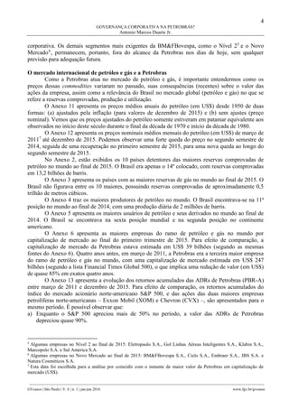 4
GOVERNANÇA CORPORATIVA NA PETROBRAS?
Antonio Marcos Duarte Jr.
________________________________________________________________________________________________
GVcasos | São Paulo | V. 6 | n. 1 | jan-jun 2016 www.fgv.br/gvcasos
corporativa. Os demais segmentos mais exigentes da BM&FBovespa, como o Nível 25
e o Novo
Mercado6
, permanecem, portanto, fora do alcance da Petrobras nos dias de hoje, sem qualquer
previsão para adequação futura.
O mercado internacional de petróleo e gás e a Petrobras
Como a Petrobras atua no mercado de petróleo e gás, é importante entendermos como os
preços dessas commodities variaram no passado, suas consequências (recentes) sobre o valor das
ações da empresa, assim como a relevância do Brasil no mercado global (petróleo e gás) no que se
refere a reservas comprovadas, produção e utilização.
O Anexo 11 apresenta os preços médios anuais do petróleo (em US$) desde 1950 de duas
formas: (a) ajustados pela inflação (para valores de dezembro de 2015) e (b) sem ajustes (preço
nominal). Vemos que os preços ajustados do petróleo somente estiveram em patamar equivalente aos
observados no início deste século durante o final da década de 1970 e início da década de 1980.
O Anexo 12 apresenta os preços nominais médios mensais do petróleo (em US$) de março de
20117
até dezembro de 2015. Podemos observar uma forte queda do preço no segundo semestre de
2014, seguida de uma recuperação no primeiro semestre de 2015, para uma nova queda ao longo do
segundo semestre de 2015.
No Anexo 2, estão exibidos os 10 países detentores das maiores reservas comprovadas de
petróleo no mundo ao final de 2015. O Brasil era apenas o 14º colocado, com reservas comprovadas
em 13,2 bilhões de barris.
O Anexo 3 apresenta os países com as maiores reservas de gás no mundo ao final de 2015. O
Brasil não figurava entre os 10 maiores, possuindo reservas comprovadas de aproximadamente 0,5
trilhão de metros cúbicos.
O Anexo 4 traz os maiores produtores de petróleo no mundo. O Brasil encontrava-se na 11ª
posição no mundo ao final de 2014, com uma produção diária de 2 milhões de barris.
O Anexo 5 apresenta os maiores usuários de petróleo e seus derivados no mundo ao final de
2014. O Brasil se encontrava na sexta posição mundial e na segunda posição no continente
americano.
O Anexo 6 apresenta as maiores empresas do ramo de petróleo e gás no mundo por
capitalização de mercado ao final do primeiro trimestre de 2015. Para efeito de comparação, a
capitalização de mercado da Petrobras estava estimada em US$ 39 bilhões (segundo as mesmas
fontes do Anexo 6). Quatro anos antes, em março de 2011, a Petrobras era a terceira maior empresa
do ramo de petróleo e gás no mundo, com uma capitalização de mercado estimada em US$ 247
bilhões (segundo a lista Financial Times Global 500), o que implica uma redução de valor (em US$)
de quase 85% em exatos quatro anos.
O Anexo 13 apresenta a evolução dos retornos acumulados das ADRs de Petrobras (PBR-A)
entre março de 2011 e dezembro de 2015. Para efeito de comparação, os retornos acumulados do
índice do mercado acionário norte-americano S&P 500, e das ações das duas maiores empresas
petrolíferas norte-americanas – Exxon Mobil (XOM) e Chevron (CVX) –, são apresentados para o
mesmo período. É possível observar que:
a) Enquanto o S&P 500 apreciou mais de 50% no período, a valor das ADRs de Petrobras
depreciou quase 90%.
5
Algumas empresas no Nível 2 ao final de 2015: Eletropaulo S.A., Gol Linhas Aéreas Inteligentes S.A., Klabin S.A.,
Marcopolo S.A. e Sul America S.A.
6
Algumas empresas no Novo Mercado ao final de 2015: BM&FBovespa S.A., Cielo S.A., Embraer S.A., JBS S.A. e
Natura Cosméticos S.A.
7
Esta data foi escolhida para a análise por coincidir com o instante de maior valor da Petrobras em capitalização de
mercado (US$).
 