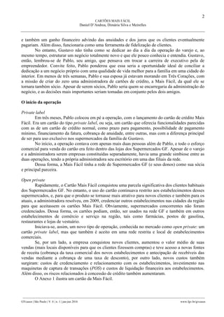 2
CARTÕES MAIS FÁCIL
Daniel D’Andrea, Dimária Silva e Meirelles
________________________________________________________________________________________________
GVcasos | São Paulo | V. 6 | n. 1 | jan-jun 2016 www.fgv.br/gvcasos
e também um ganho financeiro advindo das anuidades e dos juros que os clientes eventualmente
pagariam. Além disso, funcionaria como uma ferramenta de fidelização de clientes.
No entanto, Gustavo não tinha como se dedicar ao dia a dia da operação do varejo e, ao
mesmo tempo, estruturar um negócio totalmente novo e que ele pouco conhecia e entendia. Gustavo,
então, lembrou-se de Pablo, seu amigo, que pensava em trocar a carreira de executivo pela de
empreendedor. Convite feito, Pablo ponderou que essa seria a oportunidade ideal de conciliar a
dedicação a um negócio próprio com uma qualidade de vida melhor para a família em uma cidade do
interior. Em menos de três semanas, Pablo e sua esposa já estavam morando em Três Corações, com
a missão de criar do zero uma administradora de cartões de crédito, a Mais Fácil, da qual ele se
tornara também sócio. Apesar de serem sócios, Pablo seria quem se encarregaria da administração do
negócio, e as decisões mais importantes seriam tomadas em conjunto pelos dois amigos.
O início da operação
Private label
Em três meses, Pablo colocou em pé a operação, com o lançamento do cartão de crédito Mais
Fácil. Era um cartão do tipo private label, ou seja, um cartão que oferecia funcionalidades parecidas
com as de um cartão de crédito normal, como prazo para pagamento, possibilidade de pagamento
mínimo, financiamento da fatura, cobrança de anuidade, entre outras, mas com a diferença principal
de ser para uso exclusivo nos supermercados da família de Gustavo.
No início, a operação contava com apenas mais duas pessoas além de Pablo, e todo o esforço
comercial para venda do cartão era feito dentro das lojas dos Supermercados GF. Apesar de o varejo
e a administradora serem empresas constituídas separadamente, havia uma grande simbiose entre as
duas operações, tendo a própria administradora seu escritório em uma das filiais da rede.
Dessa forma, a Mais Fácil tinha a rede de Supermercados GF (e seus donos) como sua sócia
e principal parceira.
Open private
Rapidamente, o Cartão Mais Fácil conquistou uma parcela significativa dos clientes habituais
dos Supermercados GF. No entanto, o uso do cartão continuava restrito aos estabelecimentos desses
supermercados, e, para que o produto se tornasse mais atrativo para novos clientes e também para os
atuais, a administradora resolveu, em 2009, credenciar outros estabelecimentos nas cidades da região
para que aceitassem os cartões Mais Fácil. Obviamente, supermercados concorrentes não foram
credenciados. Dessa forma, os cartões podiam, então, ser usados na rede GF e também em outros
estabelecimentos de comércio e serviço na região, tais como farmácias, postos de gasolina,
restaurantes e lojas de vestuário.
Iniciava-se, assim, um novo tipo de operação, conhecida no mercado como open private: um
cartão private label, mas que também é aceito em uma rede restrita e local de estabelecimentos
comerciais.
Se, por um lado, a empresa conquistou novos clientes, aumentou o valor médio de suas
vendas (mais locais disponíveis para que os clientes fizessem compras) e teve acesso a novas fontes
de receita (cobrança da taxa comercial dos novos estabelecimentos e antecipação de recebíveis das
vendas mediante a cobrança de uma taxa de desconto), por outro lado, novos custos também
surgiram: custos de credenciamento e relacionamento com os estabelecimentos, investimento nas
maquinetas de captura de transações (POS) e custos de liquidação financeira aos estabelecimentos.
Além disso, os riscos relacionados à concessão de crédito também aumentaram.
O Anexo 1 ilustra um cartão da Mais Fácil.
 