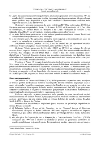 5
GOVERNANÇA CORPORATIVA NA PETROBRAS?
Antonio Marcos Duarte Jr.
________________________________________________________________________________________________
GVcasos | São Paulo | V. 6 | n. 1 | jan-jun 2016 www.fgv.br/gvcasos
b) Ações das duas maiores empresas petrolíferas americanas apreciaram aproximadamente 30% até
meados de 2014, quando o preço do petróleo (em queda) derrubou seus valores. Mesmo sofrendo
com a queda do preço do petróleo, as ações da Exxon Mobil e Chevron tiveram resultados muito
superiores aos das ADRs de Petrobras.
O Anexo 14 apresenta os retornos das ações ordinárias (PETR3) e preferenciais (PETR4) de
Petrobras para o mesmo período do Anexo 13: de março de 2011 até dezembro de 2015. Para efeito
de comparação, os retornos brutos do Ibovespa e das Letras Financeiras do Tesouro (LFTs,
indexadas à taxa SELIC) são apresentados no anexo, onde podemos observar que:
a) as ações da Petrobras apresentaram perdas maiores quando comparadas ao restante do mercado
acionário brasileiro (representado pelo Ibovespa);
b) o investimento em LFTs representou alternativa muito superior ao investimento em ações em
geral e, em particular, ao investimento em ações de Petrobras.
No período analisado (Anexos 13 e 14), a taxa de câmbio R$/US$ apresentou tendência
continuada de desvalorização da moeda brasileira, como exibido no Anexo 15.
O Anexo 7 ilustra para o ano de 2014 (de 12/2013 até 12/2014) as variações de valor de
mercado de seis empresas do ramo petrolífero com atuação global: duas americanas (Exxon-Mobil e
Chevron), duas europeias (Royal Dutch Shell e Total) e duas dos países chamados Brics 8
(PetroChina e Petrobras). Podemos observar que as perdas experimentadas pela Petrobras foram
substancialmente superiores às perdas das empresas norte-americanas e europeias, assim como que a
PetroChina apreciou no período considerado.
Conforme o Anexo 12, o preço do petróleo caiu significativamente no segundo semestre de
2014, o que pode ser usado para explicar parte das perdas da Petrobras, assim como no caso das
perdas das empresas norte-americanas e europeias. Por sua vez, do Anexo 15, podemos inferir que a
desvalorização acentuada da moeda brasileira diante da moeda americana impactou negativamente a
Petrobras: por exemplo, o cálculo da perda de valor da empresa na moeda brasileira nos leva ao valor
de -36,45% para 2014, enquanto, na moeda americana, ao valor de -43,96% (conforme o Anexo 7).
Governança corporativa
A Comissão de Valores Mobiliários (CVM) define governança corporativa como o conjunto
de práticas que tem por finalidade melhorar o desempenho de uma companhia ao proteger todas as
partes interessadas (investidores, gestores e credores), facilitando o acesso ao capital necessário para
novos investimentos. Uma segunda definição possível, complementar à da CVM, é que governança
corporativa compreende o conjunto de mecanismos que protegem os investidores minoritários da
expropriação pelos acionistas controladores e gestores da empresa.
Embora a expressão corporate governance tenha ganhado força nos mercados de capitais
mundiais somente nos últimos 30 anos, a preocupação com os possíveis conflitos de interesse entre
gestores e proprietários de uma empresa pode ser extraída da leitura do trabalho seminal de Adam
Smith de 1776, A Riqueza das Nações.
Podemos citar três referências importantes para a evolução da governança corporativa nas
últimas décadas no mundo:
a) O Relatório Cadbury (Report of the Committee on the Financial Aspects of Corporate
Governance), divulgado no Reino Unido em 1992 como resposta a escândalos em empresas
britânicas, o qual acabou influenciando códigos de boa governança em vários países, inclusive no
Brasil.
b) Os princípios da Organização para a Cooperação e Desenvolvimento Econômico (OCDE),
divulgados em 1999 com o objetivo de melhorar as práticas de governança corporativa no
mundo, possibilitando o desenvolvimento dos mercados de capitais e das empresas em todos os
8
Brasil, Rússia, Índia, China e África do Sul.
 