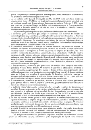6
GOVERNANÇA CORPORATIVA NA PETROBRAS?
Antonio Marcos Duarte Jr.
________________________________________________________________________________________________
GVcasos | São Paulo | V. 6 | n. 1 | jan-jun 2016 www.fgv.br/gvcasos
países. Esta publicação também apresentou impacto positivo para a compreensão e disseminação
da governança corporativa nas empresas brasileiras.
c) A Lei Sarbanes-Oxley (LSOx), promulgada em 2002 nos EUA como resposta ao colapso de
gigantes como Enron e WorldCom em função de fraudes contábeis, assim como resposta à crise
de confiança causada pelo desaparecimento da empresa de auditoria Andersen. A LSOx exige
que empresas estrangeiras listadas nas bolsas norte-americanas (como a Petrobras) estejam
submetidas a demandas específicas no que se refere a transparência, controles internos,
conformidade e gestão de riscos.
Os principais agentes responsáveis pela governança corporativa em uma empresa são:
a) a assembleia geral, responsável pela eleição ou destituição dos membros do conselho de
administração (ou seja, conselheiros), deliberação sobre qualquer aspecto relativo ao futuro da
empresa (fusão, cisão, liquidação etc.), verificação das contas dos gestores e deliberação sobre as
demonstrações financeiras. Os verdadeiros proprietários da empresa (acionistas) devem se
manifestar nesse fórum, buscando garantir que os conselheiros eleitos estejam comprometidos
com os a perpetuação e maximização do valor da empresa;
b) o conselho de administração, o principal elo entre os acionistas e os gestores da empresa. Os
membros do conselho de administração devem satisfação aos acionistas e devem defender os
interesses destes ao acompanhar e orientar os gestores da empresa. Na Petrobras, são 10 os
membros componentes do conselho de administração, sendo sete indicados pela União, e os três
restantes divididos entre os acionistas ordinários, os acionistas preferenciais e os funcionários,
cada parte com o direito a uma indicação. De modo geral, podemos colocar que o trabalho dos
conselheiros encontra suporte em alguns comitês sobre assuntos como remuneração da diretoria
executiva, planos sucessórios, responsabilidade social etc. Na Petrobras, são três os comitês de
suporte aos conselheiros da empresa;
c) a diretora executiva, responsável pela gestão diária da empresa, sendo composta pelo diretor-
presidente (CEO) e demais diretores. Os membros do conselho de administração contratam o
diretor-presidente, que, por sua vez, deve indicar os demais diretores, e assim por diante, até os
colaboradores de menor nível hierárquico. A remuneração (fixa e variável) do diretor-presidente
deve ser definida pelo conselho de administração. Na Petrobras, a diretoria executiva era
composta pelo diretor-presidente e mais sete diretores em meados de 2015, com o diretor-
presidente sendo o único gestor a tomar parte no conselho de administração;
d) o conselho fiscal, responsável por verificar, fiscalizar e avaliar os atos e contas apresentadas
pelos gestores, emitindo opiniões, sugestões e, até mesmo, podendo denunciar atos considerados
lesivos aos interesses dos acionistas da empresa;
e) a auditoria externa/independente, responsável pela verificação e análise das demonstrações
contábeis da empresa, atestando se elas retratam satisfatoriamente a situação da empresa em face
dos normativos e melhores práticas contábeis locais e internacionais, devendo recomendar
procedimentos corretivos caso desvios sejam detectados. Ao final de 2015, a responsabilidade
pela auditoria externa da Petrobras estava com a PricewaterhouseCoopers (PwC);
f) as áreas de auditoria interna, gestão de riscos corporativos e conformidade (compliance), que
operam internamente na empresa em apoio à diretoria executiva, detectando e mitigando riscos,
assim como verificando a qualidade dos controles internos em vigor na empresa. Os relatórios
produzidos pelos profissionais dessas áreas devem ser disponibilizados aos conselheiros, para
que estes possam acompanhar os problemas internos da empresa;
g) o comitê de auditoria, que exerce, entre outras atividades, aquelas relacionadas à revisão das
práticas contábeis adotadas pela diretoria executiva, monitoramento da auditoria interna,
supervisão da auditoria externa e estabelecimento de canal interno para denúncias.
Os dois principais modelos de governança corporativa praticados no mundo são o outsider
system (ou shareholder system), caracterizado pela fragmentação do capital, com acionistas
 